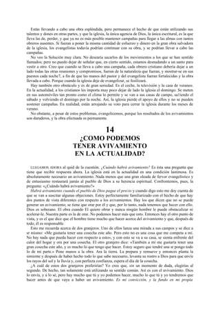 Están llevando a cabo una obra espléndida, pero permanece el hecho de que están utilizando sus
talentos y dones en otras partes, y que la iglesia, la única agencia de Dios, la única escritural, es la que
lleva las de, perder, y que ya no es más posible mantener campañas para llegar a las almas con tantos
obreros ausentes. Si fueran a poner la misma cantidad de esfuerzo y dinero en la gran obra salvadora
de la iglesia, los evangelistas todavía podrían continuar con su obra, y se podrían llevar a cabo las
campañas.
No veo la Solución muy clara. No desearía sacarlos de los movimientos a los que se han sentido
llamados; pero no puedo dejar de señalar que, en cierto sentido, estamos desnudando a un santo para
vestir a otro. Creo que cuando se lleva a cabo una campaña, cada obrero cristiano debería dejar a un
lado todas las otras reuniones y compromisos, fueran de la naturaleza que fueran, y mostrar-se en sus
puestos cada noche7, a fin de que las manos del pastor y del evangelista fueran fortalecidas y la obra
llevada a cabo. Porque cuando la iglesia deje de evangelizar, se fosilizará.
Hay también otro obstáculo y es de gran seriedad. Es el coche, la televisión y la casa de veraneo.
En la actualidad, a los cristianos les importa muy poco dejar de lado la iglesia el domingo. Se meten
en sus automóviles tan pronto como el clima lo permite y se van a sus casas de campo, sa1iendo el
sábado y volviendo el domingo por la noche. Así, la iglesia pierde el apoyo de ellos y no se pueden
sostener campañas. En realidad, están arrojando su voto para cerrar la iglesia durante los meses de
verano.
No obstante, a pesar de estos problemas, evangelicemos, porque los resultados de los avivamientos
son duraderos, y la obra efectuada es permanente.

14
¿COMO PODEMOS
TENER AVIVAMIENTO
EN LA ACTUALIDAD?
LLEGAMOS AHORA al quid de la cuestión. ¿Cuándo habrá avivamiento? Es ésta una pregunta que
tiene que recibir respuesta ahora. La iglesia está en la actualidad en una condición lastimosa. Es
absolutamente necesario un avivamiento. Nada menos que una gran oleada de fervor evangelístico y
de entusiasmo restaurará jamás al pueblo de Dios a su herencia espiritual. Confrontemos, pues, la
pregunta: «¿Cuándo habrá avivamiento?»
Habrá avivamiento cuando el pueblo de Dios pague el precio y cuando digo esto me doy cuenta de
que se van a suscitar algunas objeciones. Estoy perfectamente familiarizado con el hecho de que hay
dos puntos de vista diferentes con respecto a los avivamientos. Hay los que dicen que no se puede
generar un avivamiento; se tiene que orar por él y que, por lo tanto, nada tenemos que hacer con ello.
Dios es soberano. El obra cuando El quiere obrar y nunca ningún hombre le puede obstaculizar ni
acelerar-le. Nuestra parte es la de orar. No podemos hacer más que esto. Entonces hay el otro punto de
vista, y es el que dice que el hombre tiene mucho que hacer acerca del avivamiento y que, después de
todo, él es responsable.
Esto me recuerda acerca de dos granjeros. Uno de ellos lanza una mirada a sus campos y se dice a
sr mismo: «Me gustaría tener una cosecha este año. Pero esto no es una cosa que me competa a mí.
No hay nada que pueda hacer con respecto a esto», y con esto se va a su casa, se sienta enfrente del
calor del hogar y ora por una cosecha. El otro granjero dice: «También a mí me gustaría tener una
gran cosecha este año, y es mucho lo que tengo que hacer. Estoy seguro que tendré una sr pongo todo
lo de mi parte.» Pone manos a la obra. Ara la tierra. La prepara y remueve y entonces planta la
simiente y después de haber hecho todo lo que sabe necesario, levanta su rostro a Dios para que envíe
los rayos del sol y la lluvia y, con perfecta confianza, espera el día de la cosecha.
¿A cuál de estos dos granjeros preferirías? Yo creo que, sin un momento de duda, elegirías al
segundo. De hecho, tan solamente está utilizando su sentido común. Así es con el avivamiento. Dios
lo envía, y a lo sé, pero hay mucho que tú y yo podemos hacer, mucho lo que tú y yo tendremos que
hacer antes de que vaya a haber un avivamiento. Es mi convicción, y la fundo en mi propia

 