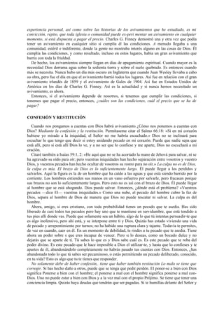 experiencia personal, así como sobre las historias de los avivamientos que he estudiado, es mi
convicción, repito, que toda iglesia o comunidad puede ex-peri mentar un avivamiento en cualquier
momento, si está dispuesta a pagar el precio. Charles G. Finney demostró una y otra vez que podía
tener un avivamiento en cualquier sitio si cumplía él las condiciones. A menudo llegaba a una
comunidad, estéril e indiferente, donde la gente no mostraba interés alguno en las cosas de Dios. Él
cumplía las condiciones, y como resultado, incluso en estos lugares, había un gran avivamiento que
barría con toda la frialdad.
De hecho, los avivamientos siempre llegan en días de apagamiento espiritual. Cuando mayor es la
necesidad Dios derrama agua sobre la sedienta tierra y sobre el suelo quebrado. Es entonces cuando
más se necesita. Nunca hubo un día más oscuro en Inglaterra que cuando Juan Wesley llevaba a cabo
su obra, pero fue el día en que el avivamiento barrió todos los lugares. Así fue en relación con el gran
avivamiento irlandés de 1859 y el avivamiento de Gales de 1904. Así fue en Estados Unidos de
América en los días de Charles G. Finney. Así es la actualidad y si nunca hemos necesitado un
avivamiento, es ahora.
Entonces, si el avivamiento depende de nosotros, si tenemos que cumplir las condiciones, si
tenemos que pagar el precio, entonces, ¿cuáles son las condiciones, cuál el precio que se ha de
pagar?
CONFESIÓN Y RESTITUCIÓN
Cuando nos pongamos a cuentas con Dios habrá avivamiento ¿Cómo nos ponemos a cuentas con
Dios? Mediante la confesión y la restitución. Permítaseme citar el Salmo 66:18: «Si en mi corazón
hubiese yo mirado a la iniquidad, el Señor no me habría escuchado.» Dios no se inclinará para
escuchar lo que tengo que decir si estoy anidando pecado en mi corazón. Puede que nadie sepa que
está allí, pero si está allí Dios lo ve, y a no ser que lo confiese y me aparte, Dios no escuchará a mi
oración.
Citaré también a Isaías 59:1, 2: «He aquí que no se ha acortado la mano de Jehová para salvar, ni se
ha agravado su oído para oír; pero vuestras iniquidades han hecho separación entre vosotros y vuestro
Dios, y vuestros pecados han hecho ocultar de vosotros su rostro para no oír.» La culpa no es de Dios,
la culpa es mía. El brazo de Dios es lo suficientemente largo. Él puede llegar a los perdidos y
salvarlos. Aquí la figura es la de un hombre que ha caído a las aguas y que está siendo barrido por la
corriente. Los hombres extienden sus manos en un vano esfuerzo por salvarle, pero fracasan porque
sus brazos no son lo suficientemente largos. Pero esto no es así con el brazo de Dios. Él puede llegar
al hombre que se está ahogando. Dios puede salvar. Entonces, ¿dónde está el problema? «Vuestros
pecados —dice El— vuestras iniquidades.» Como una nube, el pecado del hombre cubre la faz de
Dios, separa al hombre de Dios de manera que Dios no puede rescatar ni salvar. La culpa es del
hombre.
Ahora, amigo, si eres cristiano, con toda probabilidad tienes un pecado que te asedia. Has sido
liberado de casi todos tus pecados pero hay uno que te mantiene en servidumbre, que está tendido a
tus pies allí donde vas. Puede que solamente sea un hábito, algo de lo que tú intentas persuadir-te que
es algo inofensivo, pero ahí está, y se interpone entre ti y Dios. Quizás has estado viviendo una vida
de pecado y arrepentimiento por turnos; no ha habido una ruptura clara y tajante. Todavía te permites,
de vez en cuando, caer en él. En un momento de debilidad, te rindes a tu pecado que te asedia. Tiene
ahora un poder sobre ti que eres incapaz de vencer. Pero tú lo deseas, como un bocado dulce y no
dejarás que se aparte de ti. Tú sabes lo que es y Dios sabe cuál es. Es este pecado que te roba del
poder divino. Es este pecado que le hace imposible a Dios el utilizar-te, y hasta que lo confieses y te
apartes de él, abandonándolo completamente no habrás pasado tus cuentas con Dios. Entonces, ¿has
abandonado todo lo que tú sabes ser pecaminoso, o estás permitiendo un pecado deliberado, conocido,
en tu vida? Esto es algo que tu te tienes que responder.
No solamente debe de haber confesión,. tiene que haber también restitución Lo malo se tiene que
corregir. Si has hecho daño a otros, puede que se tenga que pedir perdón. El poner-se a bien con Dios
significa Ponerse a bien con el hombre; el ponerse a mal con el hombre significa ponerse a mal conDios. Uno no puede estar a bien con Dios y a la vez mal con el propio Prójimo. Se tiene que tener una
conciencia limpia. Quizás haya deudas que tendrán que ser pagadas. Si te humillas delante del Señor y

 