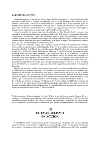 LA UNCIÓN DEL ESPÍRITU
Cuando obramos en la unción de/ Espíritu Santo, habrá avivamiento. El Espíritu Santo es Aquel
que hace la obra. Él es el Ejecutor en la Deidad. Este es Su día. Él obra en los corazones de los
hombres, produciendo Convicción e impartiendo la fe salvadora. El es Aquel mediante quien los
hombres nacen de nuevo. Es el Espíritu Santo que toma la Palabra tal como ésta es proclamada y la
aplica. Por ello, tenemos que depender de El. Tenemos que asegurarnos de que hemos sido ungidos y
de que estamos predicando con la unción del Espíritu de Dios sobre nosotros.
A lo largo de todos los siglos los que han sido utilizados por Dios han sido hombres ungidos. Han
esperado a la presencia de Dios hasta que han recibido poder de lo Alto y a continuación han salido
conquistando y a conquistar. Todos a los que Finney habló en aquel día memorable se convirtieron
después, a pesar de que apenas hizo algo aquel día. Finney había sido ungido estando en su oficina
después haberse convertido unas pocas horas antes y en el poder de aquella unción se dedicó a hablar
a éste y al otro, y el resultado fue la conversión de ellos.
Juan Wesley fue un hombre ungido, como también George Whitefield. Recordarás cómo Wesley
mismo recibe la experiencia que recibió alrededor de las tres de la mañana mientras que otros estaban
en oración. También D. L. Moody era un hombre ungido. Él pidió a Dios que contuviera Su mano, tan
grande fue la unción que recibió. Entonces nos relata que él tomó los mismos sermones que había
predicado antes, pero con pocos resultados, y los predicó de nuevo y vio a hombres y a mujeres
fulminados y salvados. Evan Roberts fue también un hombre ungido. Su historia seria incompleta si
se omitiera esta gran experiencia. Él se encontró con Dios y fue en el poder de aquella unción que
barrió por Gales como una rama encendida, encendiendo el avivamiento por todas partes donde iba.
Los primeros predicadores metodistas eran todos ellos hombres ungidos y por todo el país, en ambos
lados del Atlántico, se encendieron fuegos de avivamiento según ellos proclamaban el mensaje del
Evangelio.
Aquellos que ministran pueden no reconocerlo, pero sobre los hombres poderosamente utilizados
por Dios descansa un poder misterioso, y es debido a este poder que consiguen los resultados que
asombran y sobresaltan a los hombres en todo lugar. Están revestidos, por decirlo así, por el mismo
Espíritu Santo. Ah, ésta es la unción que necesitamos en la actualidad. Muchos de nosotros somos
impotentes, tanta de nuestra obra se hace desde un punto de vista intelectual, tanto es superficial, que
tenemos que volver de nuevo a nuestra única fuente de poder, el bendito Espíritu Santo de Dios.
No he dicho que hablaran en lenguas. No lo hicieron. Ni Wesley, ni Finney, ni Moody, ni ninguno de
los otros. Creo que puedo decir con honestidad que jamás he codiciado este don. Nunca he orado en
lenguas. He pedido a Dios el don de la sabiduría, la plenitud del Espíritu, una carga de oración por las
almas, pero no por el don de lenguas. Y así fue con ellos.
***

Y ahora, ¿estamos dispuestos apagar el precio? ¿Serás tú uno de los que acepten la carga del avivamiento y, cumpliendo las condiciones, harás tu parte hasta que el avivamiento venga? Se tiene que
cumplir el propósito de Dios. ¡Ah, entonces, unamos nuestras manos con aquellos que están orando
por el avivamiento, y obedezcamos el mandato del gran apóstol, y «hagamos la obra del evangelista».

15
EL EVANGELISMO
EN ACCIÓN
A CHARLES G. FINNEY se le considera por las autoridades en este campo tanto de Gran Bretaña
como de América como al mayor evangelista de todos los tiempos. Nadie ha conseguido tanto en tan
poco tiempo. Ni tampoco desde los días del apóstol Pablo se hablan conseguido tales resultados.

 