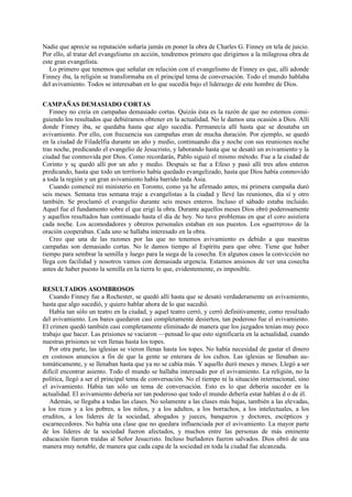 Nadie que aprecie su reputación soñaría jamás en poner la obra de Charles G. Finney en tela de juicio.
Por ello, al tratar del evangelismo en acción, tendremos primero que dirigirnos a la milagrosa obra de
este gran evangelista.
Lo primero que tenemos que señalar en relación con el evangelismo de Finney es que, allí adonde
Finney iba, la religión se transformaba en el principal tema de conversación. Todo el mundo hablaba
del avivamiento. Todos se interesaban en lo que sucedía bajo el liderazgo de este hombre de Dios.
CAMPAÑAS DEMASIADO CORTAS
Finney no creía en campañas demasiado cortas. Quizás ésta es la razón de que no estemos consiguiendo los resultados que debiéramos obtener en la actualidad. No le damos una ocasión a Dios. Allí
donde Finney iba, se quedaba hasta que algo sucedía. Permanecía allí hasta que se desataba un
avivamiento. Por ello, con frecuencia sus campañas eran de mucha duración. Por ejemplo, se quedó
en la ciudad de Filadelfia durante un año y medio, continuando día y noche con sus reuniones noche
tras noche, predicando el evangelio de Jesucristo, y laborando hasta que se desató un avivamiento y la
ciudad fue conmovida por Dios. Como recordarás, Pablo siguió el mismo método. Fue a la ciudad de
Corinto y sç quedó allí por un año y medio. Después se fue a Efeso y pasó allí tres años enteros
predicando, hasta que todo un territorio había quedado evangelizado, hasta que Dios había conmovido
a toda la región y un gran avivamiento había barrido toda Asia.
Cuando comencé mi ministerio en Toronto, como ya he afirmado antes, mi primera campaña duró
seis meses. Semana tras semana traje a evangelistas a la ciudad y llevé las reuniones, día sí y otro
también. Se proclamó el evangelio durante seis meses enteros. Incluso el sábado estaba incluido.
Aquel fue el fundamento sobre el que erigí la obra. Durante aquellos meses Dios obró poderosamente
y aquellos resultados han continuado hasta el día de hoy. No tuve problemas en que el coro asistiera
cada noche. Los acomodadores y obreros personales estaban en sus puestos. Los «guerreros» de la
oración cooperaban. Cada uno se hallaba interesado en la obra.
Creo que una de las razones por las que no tenemos avivamiento es debido a que nuestras
campañas son demasiado cortas. No le damos tiempo al Espíritu para que obre. Tiene que haber
tiempo para sembrar la semilla y luego para la siega de la cosecha. En algunos casos la convicción no
llega con facilidad y nosotros vamos con demasiada urgencia. Estamos ansiosos de ver una cosecha
antes de haber puesto la semilla en la tierra lo que, evidentemente, es imposible.
RESULTADOS ASOMBROSOS
Cuando Finney fue a Rochester, se quedó allí hasta que se desató verdaderamente un avivamiento,
hasta que algo sucedió, y quiero hablar ahora de lo que sucedió.
Había tan sólo un teatro en la ciudad, y aquel teatro cerró, y cerró definitivamente, como resultado
del avivamiento. Los bares quedaron casi completamente desiertos, tan poderoso fue el avivamiento.
El crimen quedó también casi completamente eliminado de manera que los juzgados tenían muy poco
trabajo que hacer. Las prisiones se vaciaron —pensad lo que esto significaría en la actualidad, cuando
nuestras prisiones se ven llenas hasta los topes.
Por otra parte, las iglesias se vieron llenas hasta los topes. No había necesidad de gastar el dinero
en costosos anuncios a fin de que la gente se enterara de los cultos. Las iglesias se llenaban automáticamente, y se llenaban hasta que ya no se cabía más. Y aquello duró meses y meses. Llegó a ser
difícil encontrar asiento. Todo el mundo se hallaba interesado por el avivamiento. La religión, no la
política, llegó a ser el principal tema de conversación. No el tiempo ni la situación internacional, sino
el avivamiento. Había tan sólo un tema de conversación. Esto es lo que debería suceder en la
actualidad. El avivamiento debería ser tan poderoso que todo el mundo debería estar hablan d o de él.
Además, se llegaba a todas las clases. No solamente a las clases más bajas, también a las elevadas,
a los ricos y a los pobres, a los niños, y a los adultos, a los borrachos, a los intelectuales, a los
eruditos, a los líderes de la sociedad, abogados y jueces, banqueros y doctores, escépticos y
escarnecedores. No había una clase que no quedara influenciada por el avivamiento. La mayor parte
de los líderes de la sociedad fueron afectados, y muchos entre las personas de más eminente
educación fueron traídas al Señor Jesucristo. Incluso burladores fueron salvados. Dios obró de una
manera muy notable, de manera que cada capa de la sociedad en toda la ciudad fue alcanzada.

 