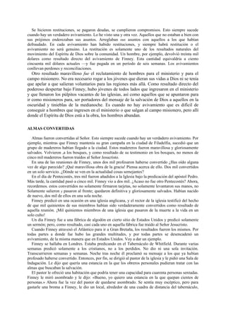 Se hicieron restituciones, se pagaron deudas, se cumplieron compromisos. Esto siempre sucede
cuando hay un verdadero avivamiento. Lo he visto una y otra vez. Aquellos que no estaban a bien con
sus prójimos enderezaban sus asuntos. Arreglaban sus asuntos con aquellos a los que habían
defraudado. En cada avivamiento han habido restituciones, y siempre habrá restitución o el
avivamiento no será genuino. La restitución es solamente uno de los resultados naturales del
movimiento del Espíritu de Dios sobre la comunidad. Un hombre, por ejemplo, devolvió treinta mil
dolares como resultado directo del avivamiento de Finney. Esta cantidad equivaldría a ciento
cincuenta mil dólares actuales —y fue pagada en un período de seis semanas. Los avivamientos
conllevan perdones y reconciliaciones.

Otro resultado maravilloso fue el reclutamiento de hombres para el ministerio y para el
campo misionero. No era necesario rogar a los jóvenes que dieran sus vidas a Dios ni se tenía
que apelar a que salieran voluntarios para las regiones más allá. Como resultado directo del
poderoso despertar bajo Finney, hubo jóvenes de todos lados que ingresaron en el ministerio
y que llenaron los púlpitos vacantes de las iglesias, así como aquellos que se apuntaron para
ir como misioneros para, ser portadores del mensaje de la salvación de Dios a aquellos en la
oscuridad y tinieblas de la medianoche. Es cuando no hay avivamiento que es difícil de
conseguir a hombres que ingresen en el ministerio o que salgan al campo misionero, pero allí
donde el Espíritu de Dios está a la obra, los hombres abundan.
ALMAS CONVERTIDAS
Almas fueron convertidas al Señor. Esto siempre sucede cuando hay un verdadero avivamiento. Por
ejemplo, mientras que Finney mantenía su gran campaña en la ciudad de Filadelfia, sucedió que un
grupo de madereros habían llegado a la ciudad. Estos madereros fueron maravillosa y gloriosamente
salvados. Volvieron ,a los bosques, y como resultado de su testimonio en los bosques, no menos de
cinco mil madereros fueron traídos al Señor Jesucristo.
En una de las reuniones de Finney, unos dos mil profesaron haberse convertido ¿Has oído alguna
vez de algo parecido? ¡Qué maravillosa obra de la gracia! Piensa acerca de ello. Dos mil convertidos
en un solo servicio. ¿Dónde se ven en la actualidad cosas semejantes?
En el día de Pentecostés, tres mil fueron añadidos a la Iglesia bajo la predicación del apóstol Pedro.
Más tarde, la cantidad pasó a cinco mil. Finney vio a dos mil. ¿Acaso no fue otro Pentecostés? Ahora,
recordemos. estos convertidos no solamente firmaron tarjetas, no solamente levantaron sus manos, no
Solamente salieron y pasaron al frente; quedaron definitiva y gloriosamente salvados. Habían nacido
de nuevo, dos mil de ellos en una sola noche.
Finney predicó en una ocasión en una iglesia anglicana, y el rector de la iglesia testificó del hecho
de que mil quinientos de sus miembros habían sido verdaderamente convertidos como resultado de
aquella reunión. ¡Mil quinientos miembros de una iglesia que pasaron de la muerte a la vida en un
solo culto!
Un día Finney fue a una fábrica de algodón en cierto sitio de Estados Unidos y predicó solamente
un sermón; pero, como resultado, casi cada uno en aquella fábrica fue traído al Señor Jesucristo.
Cuando Finney atravesó el Atlántico para ir a Gran Bretaña, los resultados fueron los mismos. Por
todas partes a donde fue hubo las grandes multitudes, y por todas partes se desencadenó un
avivamiento, de la misma manera que en Estados Unidos. Voy a dar un ejemplo.
Finney se hallaba en Londres. Estaba predicando en el Tabernáculo de Whitfield. Durante varias
semanas predicó solamente a los cristianos, no a los perdidos. No dio ni una sola invitación.
Transcurrieron semanas y semanas. Noche tras noche él proclamó su mensaje a los que ya habían
profesado haberse convertido. Entonces, por fin, se dirigió al pastor de la iglesia y le pidió una Sala de
Indagación. Le dijo que quería una estancia en la que los obreros personales pudieran tratar con las
almas que buscaban la salvación.
El pastor le ofreció una habitación que podría tener una capacidad para cuarenta personas sentadas.
Finney le miró asombrado y le dijo: «Bueno, yo quiero una estancia en la que quepan cientos de
personas.» Ahora fue la vez del pastor de quedarse asombrado. Se sentía muy escéptico, pero para
gastarle una broma a Finney, le dio un local, alrededor de una cuadra de distancia del tabernáculo,

 