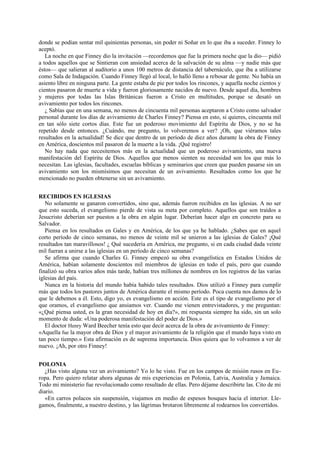 donde se podían sentar mil quinientas personas, sin poder ni Soñar en lo que iba a suceder. Finney lo
aceptó.
La noche en que Finney dio la invitación —recordemos que fue la primera noche que la dio— pidió
a todos aquellos que se Sintieran con ansiedad acerca de la salvación de su alma —y nadie más que
éstos— que salieran al auditorio a unos 100 metros de distancia del tabernáculo, que iba a utilizarse
como Sala de Indagación. Cuando Finney llegó al local, lo halló lleno a rebosar de gente. No había un
asiento libre en ninguna parte. La gente estaba de pie por todos los rincones, y aquella noche cientos y
cientos pasaron de muerte a vida y fueron gloriosamente nacidos de nuevo. Desde aquel día, hombres
y mujeres por todas las Islas Británicas fueron a Cristo en multitudes, porque se desató un
avivamiento por todos los rincones.
¿ Sabías que en una semana, no menos de cincuenta mil personas aceptaron a Cristo como salvador
personal durante los días de avivamiento de Charles Finney? Piensa en esto, si quieres, cincuenta mil
en tan sólo siete cortos días. Este fue un poderoso movimiento del Espíritu de Dios, y no se ha
repetido desde entonces. ¿Cuándo, me pregunto, lo volveremos a ver? ¡Oh, que viéramos tales
resultados en la actualidad! Se dice que dentro de un período de diez años durante la obra de Finney
en América, doscientos mil pasaron de la muerte a la vida. ¡Qué registro!
No hay nada que necesitemos más en la actualidad que un poderoso avivamiento, una nueva
manifestación del Espíritu de Dios. Aquellos que menos sienten su necesidad son los que más lo
necesitan. Las iglesias, facultades, escuelas bíblicas y seminarios que creen que pueden pasarse sin un
avivamiento son los mismísimos que necesitan de un avivamiento. Resultados como los que he
mencionado no pueden obtenerse sin un avivamiento.
RECIBIDOS EN IGLESIAS
No solamente se ganaron convertidos, sino que, además fueron recibidos en las iglesias. A no ser
que esto suceda, el evangelismo pierde de vista su meta por completo. Aquellos que son traídos a
Jesucristo deberían ser puestos a la obra en algún lugar. Deberían hacer algo en concreto para su
Salvador.
Piensa en los resultados en Gales y en América, de los que ya he hablado. ¿Sabes que en aquel
corto período de cinco semanas, no menos de veinte mil se unieron a las iglesias de Gales? ¡Qué
resultados tan maravillosos! ¿ Qué sucedería en América, me pregunto, si en cada ciudad dada veinte
mil fueran a unirse a las iglesias en un período de cinco semanas?
Se afirma que cuando Charles G. Finney empezó su obra evangelística en Estados Unidos de
América, habían solamente doscientos mil miembros de iglesias en todo el país, pero que cuando
finalizó su obra varios años más tarde, habían tres millones de nombres en los registros de las varias
iglesias del país.
Nunca en la historia del mundo había habido tales resultados. Dios utilizó a Finney para cumplir
más que todos los pastores juntos de América durante el mismo período. Poca cuenta nos damos de lo
que le debemos a él. Esto, digo yo, es evangelismo en acción. Este es el tipo de evangelismo por el
que oramos, el evangelismo que ansiamos ver. Cuando me vienen entrevistadores, y me preguntan:
«¿Qué piensa usted, es la gran necesidad de hoy en día?», mi respuesta siempre ha sido, sin un solo
momento de duda: «Una poderosa manifestación del poder de Dios.»
El doctor Henry Ward Beecher tenía esto que decir acerca de la obra de avivamiento de Finney:
«Aquella fue la mayor obra de Dios y el mayor avivamiento de la religión que el mundo haya visto en
tan poco tiempo.» Esta afirmación es de suprema importancia. Dios quiera que lo volvamos a ver de
nuevo. ¡Ah, por otro Finney!
POLONIA
¿Has visto alguna vez un avivamiento? Yo lo he visto. Fue en los campos de misión rusos en Europa. Pero quiero relatar ahora algunas de mis experiencias en Polonia, Latvia, Australia y Jamaica.
Todo mi ministerio fue revolucionado como resultado de ellas. Pero déjame describirte las. Cito de mi
diario.
«En carros polacos sin suspensión, viajamos en medio de espesos bosques hacia el interior. Llegamos, finalmente, a nuestro destino, y las lágrimas brotaron libremente al rodearnos los convertidos.

 