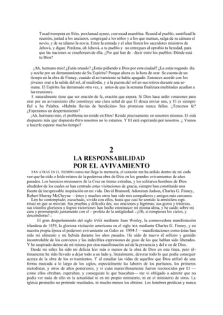 Tocad trompeta en Sión, proclamad ayuno, convocad asamblea. Reunid al pueblo, santificad la
reunión, juntad a los ancianos, congregad a los niños y a los que maman, salga de su cámara el
novio, y de su tálamo la novia. Entre la entrada y el altar lloren los sacerdotes ministros de
Jehová, y digan: Perdona, oh Jehová, a tu pueblo y no entregues al oprobio tu heredad, para
que las naciones se enseñoreen de ella. ¿Por qué han de ~ decir entre los pueblos: Dónde está
tu Dios?
¡Ah, hermano mío! ¿Estás orando? ¿Estás pidiendo a Dios por esta ciudad? ¿Le estás rogando día
y noche por un derramamiento de Su Espíritu? Porque ahora es la hora de orar. Se cuenta de un
tiempo en la obra de Finney, cuando el avivamiento se había apagado. Entonces acordó con los
jóvenes orar a la salida del sol, al mediodía, y a la puesta del sol en sus retiros durante una semana. El Espíritu fue derramado otra vez, y antes de que la semana finalizara multitudes acudían a
las reuniones.
Y, naturalmente tiene que ser oración de fe, oración que espera. Si Dios hace arder corazones para
orar por un avivamiento ello constituye una clara señal de que El desea enviar uno, y El es siempre
fiel a Su Palabra. «Habrán lluvias de bendición» Sus promesas nunca fallan. ¿Tenemos fe?
¿Esperamos un despertamiento?
¡Ah, hermano mío, el problema no reside en Dios! Reside precisamente en nosotros mismos. El está
dispuesto más que dispuesto Pero nosotros no lo estamos. Y El está esperando por nosotros. ¿ Vamos
a hacerle esperar mucho tiempo?

2
LA RESPONSABILIDAD

POR EL AVIVAMIENTO
TAN ATRÁS EN EL TIEMPO como me llega la memoria, el corazón me ha ardido dentro de mi cada
vez que he oído o leído relatos de la poderosa obra de Dios en los grandes avivamientos de años
pasados. Los heroicos misioneros de la Cruz en tierras extrañas, y los solitarios hombres de Dios
alrededor de los cuales se han centrado estas visitaciones de gracia, siempre han constituido una
fuente de inexpresable inspiración en mi vida. David Brainerd, Adoniram Judson, Charles G. Finney,
Robert Murray McCheyne —éstos y muchos otros han sido mis compañeros y amigos más cercanos.
Los he contemplado, escuchado, vivido con ellos, hasta que casi he sentido la atmósfera espiritual en que se movían. Sus pruebas y dificulta des, sus oraciones y lágrimas; sus gozos y tristezas,
sus triunfos gloriosos y logros victoriosos han hecho estremecer mi misma alma, y he caído sobre mi
cara y prorrumpido juntamente con el ~ profeta de la antigüedad: « ¡Oh, si rompieses los cielos, y
descendieras! »
El gran despertamiento del siglo xviii mediante Juan Wesley, la conmovedora manifestación
irlandesa de 1859, la gloriosa visitación americana en el siglo xix mediante Charles G. Finney, y en
nuestra propia época el poderoso avivamiento en Gales en 1904-5 —manifestaciones como éstas han
sido mi alimento y mi bebida durante los años pasados. He oído de nuevo el sollozo y gemido
incontrolable de los convictos y las indecibles expresiones de gozo de los que habían sido liberados.
Y he suspirado dentro de mí mismo por otra manifestación así de la presencia y del o en de Dios.
Desde mi niñez ha sido mi delicia leer más o menos de la obra de Dios en esta línea, pero úl timamente he sido llevado a dejar todo a un lado y, literalmente, devorar todo lo que podía conseguir
acerca de la obra de los avivamientos. Y al estudiar las vidas de aquellos que Dios utilizó de una
forma marcada a lo largo de los siglos, especialmente las labores de los puritanos, los primeros
metodistas, y otros de años posteriores, y vi cuán maravillosamente fueron reconocidos por El —
como ellos obraban, esperaban, y conseguían lo que buscaban— me vi obligado a admitir que no
podía ver nada de ello en la actualidad ni en mi propio ministerio, ni en el ministerio de otros. La
iglesia promedio no pretende resultados, ni mucho menos los obtiene. Los hombres predican y nunca
.

 