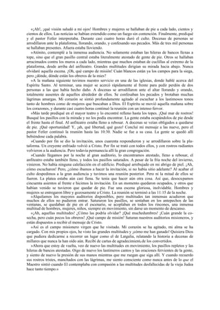 «¡Ah!, ¡qué visión saludó a mi ojos! Hombres y mujeres se hallaban de pie a cada lado, cientos y
cientos de ellos. Las noticias se habían extendido como un fuego sin contención. Finalmente, prediqué
y el pastor Fetler interpretaba. Durante casi cuatro horas duró el culto. Docenas de personas se
arrodillaron ante la plataforma, llorando, orando, y confesando sus pecados. Más de tres mil personas
se hallaban presentes. Afuera estaba lloviendo.
»Atónito, contemplé a la inmensa audiencia. No solamente estaban las hileras de bancos llenas a
tope, sino que el gran pasillo central estaba literalmente atestado de gente de pie. Otros se hallaban
arracimados contra los muros a cada lado, mientras que muchos estaban de cuclillas al extremo de la
plataforma, desde arriba del anfiteatro. Grandes multitudes dirigían su mirada hacia abajo. Nunca
olvidaré aquella escena. ¡Oh, qué campo de misión! Cuán blancos están ya los campos para la siega,
pero ¿dónde, dónde están los obreros de la mies?
»A la mañana siguiente tuvimos nuestro servicio en una de las iglesias, donde hablé acerca del
Espíritu Santo. Al terminar, una mujer se acercó rápidamente al frente para pedir perdón de dos
personas a las que había hecho daño. A docenas se arrodillaron ante el altar llorando y orando,
totalmente ausentes de aquellos alrededor de ellos. Se confesaban los pecados y brotaban muchas
lágrimas amargas. Mi corazón se sintió profundamente agitado al escuchar a los lastimosos tonos
tanto de hombres como de mujeres que buscaban a Dios. El Espíritu se movió aquella mañana sobre
los corazones, y durante casi cuatro horas continuó la reunión con un intenso fervor.
»Más tarde prediqué en el mayor teatro y lo encontré relleno hasta los topes. ¡Qué mar de rostros!
Busqué los pasillos con la mirada y no los podía encontrar. La gente estaba ocupándolos de pie desde
el frente hasta el final. Al anfiteatro estaba lleno a rebosar. A docenas se veían obligados a quedarse
de pie. ¡Qué oportunidad! Y, ¡ah, qué libertad, qué gozo! Concluí mi mensaje a las nueve, pero el
pastor Fetler continuó la reunión hasta las 10:30. Nadie se fue a su casa. La gente se quedó allí
bebiéndose cada palabra.
»Cuando por fin se dio la invitación, unos cuarenta respondieron y se arrodillaron sobre la plataforma. Un creyente enfriado volvió a Cristo. Por fin se trató con todos ellos, y con rostros radiantes
volvieron a la audiencia. Pero todavía permanecía allí la gran congregación.
»Cuando llegamos por la noche al gran auditorio, lo encontramos atestado, lleno a rebosar, el
anfiteatro estaba también lleno, y todos los pasillos saturados. A pesar de la fría noche del invierno,
vinieron. No había ninguna calefacción en el edificio. Prediqué arrebujado en mi abrigo de piel. ¡Ah,
cómo escucharon! Pero, ¿cómo íbamos a hacer la invitación, si no había sitio adelante? Al acabar el
culto despedimos a la gran audiencia y tuvimos una reunión posterior. Pero ni la mitad de ellos se
fueron. La platea estaba aún casi llena. Se tenía que hacer aún otra cosa. Así que, desocupamos
cincuenta asientos al frente e hicimos la invitación. En un momento quedaron ocupados, y otros que
habían venido se tuvieron que quedar de pie. Fue una escena gloriosa, inolvidable. Hombres y
mujeres se entregaron libre y gozosamente a Cristo. La reunión se terminó a las 11:15 de la noche.
»Alquilamos los mayores auditorios disponibles, pero multitudes tan inmensas acudieron que
muchos de ellos no pudieron entrar. Saturaron los pasillos, se sentaban en los antepechos de las
ventanas, se quedaban de pie en el escenario, se acoplaban en todos los rincones, una inmensa
multitud de hombres, mujeres, niños, siempre en movimiento, sin darse un momento de descanso.
»¡Ah, aquellas multitudes! ¿Cómo las podría olvidar? ¡Qué muchedumbres! ¡Cuán grande la cosecha, pero cuán pocos los obreros! ¡Qué campo de misión! Saturan nuestros auditorios misioneros, y
están dispuestos a recibir el mensaje de Cristo.
»Así es el campo misionero virgen que he visitado. Mi corazón se ha agitado, mi alma se ha
cargado. Con mis propios ojos, he visto las grandes multitudes y ¡cómo me han ganado! Quisiera Dios
que pudiera dedicarme a recorrer un lugar como el de Latgalia, relatando la historia a decenas de
millares que nunca la han oído aún. Recibí de cartas de agradecimient0 de los convertidos.
»Ahora que estoy de vuelta, veo de nuevo las multitudes en movimiento, los pasillos repletos y las
hileras de bancos atestadas. Oigo de nuevo los lastimeros cantos y las oraciones fervientes de la gente,
y siento de nuevo la presión de sus manos mientras que me ruegan que siga allí. Y cuando recuerdo
sus rostros tristes, manchados con las lágrimas, me siento consciente como nunca antes de lo que el
Maestro sintió cuando El contemplaba con compasión a las multitudes desfallecidas de la vieja Judea
hace tanto tiempo.»

 