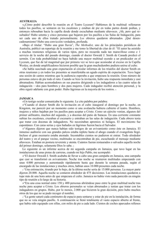 AUSTRALIA
«¿Cómo podré describir la reunión en el Teatro Lyceum? Hablemos de la multitud: rellenaron
todos los pasillos, se sentaron en los escalones y estaban de pie en todas partes donde podían, y
entonces rebosaban hacia la capilla desde donde escuchaban mediante altavoces. ¡Ah, pero qué resultados! Hubo setenta y cinco personas que bajaron por los pasillos a las Salas de Indagación, para
ser cada uno de ellos tratado personalmente. Los obreros quedaron abrumados. ¡Qué desencadenamiento! Hubo una convicción verdadera, profunda.
»Bajo el titular: “Hubo una gran lluvia”, The Methodist, uno de los principales periódicos de
Australia, publicó un reportaje de la reunión y me tomo la libertad de citar de él: “El autor ha asistido
a muchas reuniones religiosas de varios tipos, pero no recuerda nada tan maravilloso como e 1
servicio de la noche del pasado domingo, cuando el doctor Oswald J. Smith de Canadá predicó el
sermón. Con toda probabilidad no haya habido una mayor multitud oyendo a un predicador en el
Lyceum, que fue de tal magnitud que por primera vez se tuvo que acomodar al exceso en la Capilla
Wesley, en donde amplificadores hicieron posible que la gran muchedumbre pudiera unirse al culto.
»Se había suscitado una gran expectación al circular informes de los triunfos del doctor Smith en
otras reuniones y en todos los presentes se manifestaba un agudo espíritu de expectación. Tuvo lugar
una sesión de cantos mientras que la audiencia esperaba a que empezara la reunión. Gran número de
personas estuvo de pie todo el rato. Cuando se hizo la invitación, hubo una respuesta inmediata y casi
abrumadora. Habían acomodadores en sus puestos dirigiendo a los indagadores a las cuatro salas de
indagación —dos para hombres y dos para mujeres. Cada indagador recibió atención personal, y la
obra siguió adelante con gran poder. Hubo lágrimas en la mayoría de los rostros. »
JAMAICA
«Un testigo ocular comunicaba lo siguiente. Le cito palabra por palabra:
»“Cuando el doctor Smith dio la invitación en el culto inaugural el domingo por la noche, en
Kingston, me pareció por un momento como si una avalancha hubiera cubierto el teatro. Hombres,
mujeres y niños bajaban por los pasillos para aceptar a Cristo. Como un ejército venían, algunos del
primer anfiteatro, muchos del segundo, y a docenas del patio de butacas. En una corriente constante
subían los escalones, cruzaban el escenario y entraban en las salas de indagación. Cada obrero tenía
que tratar con docenas de indagadores. No necesitaban apremios ni halagos. El movimiento fue
espontáneo. Con caras serias y ojos bañados en lágrimas fueron hacia el Salvador.
»“Algunos dijeron que nunca habían sido testigos de un avivamiento como éste en Jamaica. El
inmenso auditorio con sus grandes palcos estaba repleto hasta el ahogo cuando el evangelista llegó.
Incluso el gran escenario estaba atestado. Incontables cientos no pudieron ni entrar. Todo alrededor
del teatro y en el parque vecino, multitudes se encontraban de pie, escuchando el mensaje mediante
altavoces. Estaban en postura reverente y atenta. Cuántos fueran restaurados o salvados aquella noche
del primer domingo, solamente Dios lo sabe. »
Lo siguiente es un informe acerca de mi segunda campaña en Jamaica, que tuvo lugar en las
instalaciones de unas pistas de carreras, cuando mi hijo Pablo, me acompañó:
«“El doctor Oswald J. Smith acababa de llevar a cabo una gran campaña en Jamaica, una campaña
que casi se transformó en avivamiento. Noche tras noche se reunieron multitudes empezando con
unas 4.000 personas y aumentando rápidamente hasta que durante la semana pasada, según el
encargado de las instalaciones y muchos otros, habían unos 10.000 presentes cada noche.
» ‘Una estimación, tirando por lo bajo, de la última noche sería de 15.000 personas. La mayor parte
dijeron 20.000. Aquella noche se contaron alrededor de 475 decisiones. Las instalaciones quedaron a
tope más de una hora antes de que empezara el culto. Jamaica no había visto nada parecido en ningún
tipo de reunión a lo largo de su historia.
»“Era una cosa normal entre 150 y 400 personas abriéndose paso entre la gran multitud noche tras
noche para aceptar a Cristo. Los obreros personales se veían abrumados y tenían que tratar con los
indagadores en grupos. Hubo, por lo menos, 2.000 que hicieron la gran decisión, pero hubo muchos
otros de los que no se pudo recoger el nombre.
» “La gente saturó cada centímetro de espacio para sentarse y estar de pie en la instalación, de forma
que no se veía ningún pasillo. A continuación se llenó totalmente el vasto espacio abierto al frente,
que había sido equipado con sillas, con miles de pie a cada lado. Cientos de coches aparcados rellenos

 