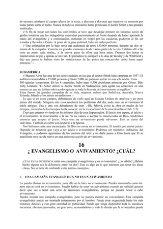 de oyentes cubrieron el campo afuera de la verja, y docenas y docenas que treparon se sentaron por
todas partes sobre el techo. Nunca en todo su ministerio había predicado el doctor Smith a tan grandes
multitudes.
»“A fin de tratar con todos los convertidos se tuvo que desalojar primero un inmenso sector de
gradas mientras que los indagadores esperaban pacientemente al frente después de haber apretado la
mano del evangelista y a continuación, subiendo en tropel por las escaleras, pudieron al fin ser
tratados y llevados a Cristo. A pesar de la gran multitud, hubo un orden perfecto.
»“Una estimación por lo bajo sería una audiencia de unos 150.000 personas durante las dos semanas de la campaña. Vinieron en grandes camiones desde varias partes de la isla. Estaban allí a las
siete en punto cada noche,, y la mayor parte de ellos una hora antes. Durante dos horas se
mantuvieron de pie y apenas se movían. El periódico lo comparó a lo días de Wesley y de Whitfield y
dijo que jamás se habían visto las instalaciones de las pistas tan concurridas como hasta aquel
entonces.” »
SUDAMÉRICA
«“Buenos Aires fue una de las ocho ciudades en las que el doctor Smith hizo campaña en 1957. El
auditorio acomodaba a 25.000 personas y hasta 5.000 no pudieron entrar en una sola noche. Unas
300 iglesias cooperaron. En las 8 campañas, hubo unas 4.500 decisiones primeras por Cristo. Dijo
Billy Graham: ‘El Señor utilizó al doctor Smith en Sudamérica para agitar los corazones en una
manera en que no habían sido tocados quizás en toda la historia del movimiento evangélico.’
Estas fueron las grandes campañas de su vida, mayores incluso que Sudáfrica, Australia, Nueva
Zelanda, Irlanda y los países escandinavos. »
Lo que vi en estos campos, deberíamos de verlo aquí en Estados Unidos de América y en otros
países del mundo. Ninguna otra cosa resolverá los problemas del día, nada sino un avivamiento al
estilo antiguo. Una y otra vez deberíamos de orar: « Oh, Jehová, aviva tu obra en medio de los
tiempos, en medio de los tiempos hazla conocer; en la ira acuérdate de la misericordia» (Hab. 3:2).
Creo que estamos viviendo en los últimos días de esta dispensación. El juicio nos espera, el juicio o
el avivamiento, la misericordia o la ira. Si no vamos a aceptar la misericordia de Dios, tendremos
entonces que aceptar el juicio. Nada sino un avivamiento puede salvarnos. Esto es cierto del
individuo. También es cierto con respecto a la Iglesia.
Nos hallamos ante una encrucijada. Si Dios no envía un avivamiento, El tendrá que enviar juicio.
Depende de nosotros que vaya a ser juicio o avivamiento. Podemos ser ministros ordinarios del
Evangelio, o podemos agarrarnos de los cuernos del altar y no darle pausa a Dios hasta que El se
manifieste otra vez de nuevo en una poderosa acción de avivamiento.

16
¿ EVANGELISMO O AVIVAMIENTO? ¿CUÁL?
entre una campaña evangelística y un avivamiento? ¿Lo sabéis? ¿Habéis
hecho alguna vez la diferencia entre los dos? Esto es algo en lo que tenemos que tener las ideas
claras. No se debe de confundir entre ambos conceptos.
¿CUÁL ES LA DIFERENCIA

1.

UNA CAMPAÑA EVANGELÍSTICA NO ES UN AVIVAMIENTO

La puedes llamar un avivamiento, pero ello no le hace un avivamiento. Puedes anunciarla como tal,
pero aún no será un avivamiento. Puedes hablar de tener un avivamiento cuando en realidad quieres
decir que vas a tener una serie de reuniones evangelísticas, porque no puedes llevar a cabo
avivamiento.
Puedes montar una campaña evangelística, pero no puedes montar un avivamiento. Una campaña
evangelística puede ser montada enteramente por el hombre. Puede estar organizada hasta los más
mínimos detalles y con gran cantidad de publicidad. Puede que tenga disponible toda la mecánica
necesaria: obreros personales, un gran coro, acomodadores y todo lo demás que le acompañen puede

 