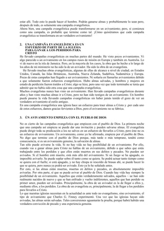 estar allí. Todo esto lo puede hacer el hombre. Podrán ganarse almas y probablemente lo sean pero,
después de todo, es solamente una campaña evangelística.
Ahora bien, una campaña evangelística puede transformarse en un avivamiento; pero, si comienza
como una campaña, es probable que termine como tal. ¡Cómo quisiéramos que cada campaña
evangelística se transformara en un verdadero avivamiento!
2.

UNA CAMPAÑA EVANGELÍSTICA ES UN
ESFUERZO DE PARTE DE LA IGLESIA
PARA GANAR A LOS PERDIDOS PARA
CRISTO
He llevado campañas evangelísticas en muchas partes del mundo. He visto pocos avivamientos. Vi
algo parecido a un avivamiento en los campos rusos de misión en Europa y también en Australia. Lo
vi de nuevo en la isla de Jamaica. Pero, en la mayoría de los casos, la obra que he hecho a lo largo de
los años de mi ministerio no ha sido la de un avivador. Ha sido la obra de un evangelista.
He llevado muchas obras evangelísticas, algunas de ellas de alcance a nivel de ciudad, en Estados
Unidos, Canadá, las Islas Británicas, Australia, Nueva Zelanda, Sudáfrica, Sudamérica y Europa.
Pocas de estas campañas han llegado a ser avivamientos. Ni soñaría en llamarlas avivamientos debido
a que solamente fueron esfuerzos evangelísticos. Hubo almas salvadas, y hombres y mujeres en
estado de perdición fueron traídos a Cristo; algo se hizo, pero una vez que todo terminaba se tenía que
admitir que no había sido otra cosa que una campaña evangelística.
Muchos evangelistas nunca han visto un avivamiento. Han llevado campañas evangelísticas durante
años y han visto muchas almas ir a Cristo, pero no han sido testigos de un avivamiento. Un hombre
puede pasarse la vida llevando campañas evangelísticas sin haber jamás tenido el gozo de ver un
verdadero avivamiento al estilo antiguo.
En una campaña evangelística una iglesia hace un esfuerzo para traer almas a Cristo y ,por cada uno
de estos esfuerzos, damos gracias fervientes a Dios, pero el avivamiento no se fabrica.
3.

ÚN AVIVAMIENTO EMPIEZA CON EL PUEBLO DE DIOS

No es cierto de las campañas evangelística que empiecen con el pueblo de Dios. La primera noche
que una campaña así empieza se puede dar una invitación y pueden salvarse almas. El evangelista
puede dirigir toda su predicación a los no salvos en un esfuerzo de llevarlos a Cristo, pero éste no es
un esfuerzo de avivamiento. Un avivamiento, como ya he afirmado, empieza por el pueblo de Dios.
No digo que termine con el pueblo de Dios porque, más tarde o más temprano, tendrá como
consecuencia, si es un avivamiento genuino, la salvación de almas.
Tan sólo puede avivarse la vida. Si no hay vida no hay posibilidad de un avivamiento. Por ello,
cuando vas a ganar almas para Cristo no hablas de un avivamiento, debido a que sabes que estás
trabajando entre los perdidos y que ellos están muertos en sus delitos y pecados. No pueden ser
avivados. Si el hombre está muerto, está más allá del avivamiento. Si un fuego se ha apagado, es
imposible avivarlo. Se puede soplar sobre él tanto como se quiera. Se podrá actuar tanto tiempo como
se quiera con el fuelle; si está apagado, y no hay chispa ni rescoldo de brasas ahí, se puede hacer lo
que se quiera, pero nunca ya podrá ser avivado. Esto ya lo he señalado antes.
Por esto, si las almas están muertas, muertas en delitos y pecados, es absolutamente imposible
avivarlas. Por otra parte, sí que se puede avivar al pueblo de Dios. Cuando hay vida hay siempre la
posibilidad de un avivamiento. Aquellos que están verdaderamente salvados, aquellos ~ ue han sido
realmente nacidos de nuevo y que se han enfriado y vuelto indiferentes, aquellos que han perdido su
primer amor, pueden ser avivados. Principalmente, la obra de un avivador es la de llegar a ellos y,
mediante ellos, a los perdidos. La obra de un evangelista es, principalmente, la de llegar a los perdidos
para llevarlos a Cristo.
Lo que nuestras iglesias necesitan en la actualidad es ante todo no evangelismo, sino avivamiento, el
tipo de avivamiento que Charles G. Finney experimentó. Una vez que las iglesias hayan sido
avivadas, las almas serán salvadas. Tales conversiones aguantarán la prueba, porque habrá habido una
verdadera convicción de pecado y una experiencia genuina.

 