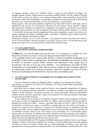 En algunas ocasiones, como ya he señalado, Finney no hacía un solo esfuerzo por llegar a los
perdidos durante semanas. Dirigía todos sus mensajes al pueblo de Dios. Por fin, cuando el Espíritu
de Dios había avivado a la iglesia, y los cristianos mismos habían sido enardecidos, entonces Dios
comenzaba a obrar entre los perdidos, y los pecadores entraban en ansiedad acerca de la salvación de
sus almas. Así, el avivamiento llevaba, a su vez, al evangelismo y a la conversión.
Damos gracias a Dios por cada campaña evangelística que haya sido llevada en todo lugar, pero le
glorificamos aún más por los avivamientos. Pensamos de Juan Wesley, Finney, Moody y muchos
otros que fueron utilizados no solamente en evangelismo sino también en avivamiento y que fueron
conocidos como avivadores así como evangelistas. Pensamos también en Billy Sunday, R. A. Torrey
—y un ejército de otros que han sido elegidos por Dios como evangelistas, y que en sus esfuerzos de
alcance ciudadano han estado cosechando almas a centenares y centenares para el Señor Jesucristo.
Por todo ello alabamos devotamente al Señor.
Continuamos orando: «Aviva Tu obra, oh, Señor.» Esta oración la tenernos que ofrecer de continuo.
Si no es la obra de Dios, entonces no puede ser avivada. Tiene que venir a ser Su obra antes de que
pueda ser avivada. Pero si es la obra de Dios, entonces Dios puede avivarla.
4.

UN AVIVAMIENTO ES
LA MANIFESTACIÓN DEL PODER DE DIOS

La Biblia dice: «El poder del Señor estaba presente» (Le. 5:17). ¿Podemos tú y yo hablar así? ¿Está
Él presente en nuestras reuniones? ¿Conocemos algo del poder del Señor? De nuevo dice:

«Y se quedaban atónitos ante el gran poder de Dios.» ¿Están los hombres asombrados en la
actualidad? ¿Están nuestras congregaciones absolutamente asombradas ante el poder de Dios
en medio de nosotros? ¿Hemos tenido nosotros esta experiencia? Esto, amigo mío, es
avivamiento. De esto es de lo que estoy hablando —una manifestación del poder de Dios
Todopoderoso. En otras palabras, Dios entra en escena y, aparte de todo el tinglado, aparte de
la organización, aparte de los obreros personales, aparte de cualquier otra cosa, El actúa.
Existe una manifestación del Poder Divino. Pero de esto ya he hablado antes.
5.

UN AVIVAMIENTO RESULTA SIEMPRE EN UNA PROFUNDA CONVICCIÓN
DE PECADO

Así fue en el gran avivamiento de Irlanda de 1859, y también en las reuniones que mantuvo
Juan Wesley. Así, también, en los días de Evan Roberts y de Finney, siempre hubo una profunda
convicción de pecado.
Ahora bien, esto no siempre sucede cuando se llevan a cabo campañas evangelísticas. En algunas
ocasiones el evangelista tiene que persuadir a .los hombres y mujeres a que bajen por el pasillo para
aceptar al Señor Jesucristo. En algunas ocasiones, los obreros personales tienen que apremiarles,
instarles, discutir con ellos, rogarles que vengan. Con frecuencia se les tiene que apremiar a que hagan
una decisión por el Señor Jesucristo.
No hay nada de esto en los días de avivamiento. Entonces es Dios el que les apremia. El Espíritu
Santo está a la obra y los indagadores caen sobre sus rodillas o pasan corriendo al frente, haciendo la
pregunta del carcelero de Filipos: « Señores, ¿qué debo hacer para ser salvo? » (Hch. 16:30). En un
avivamiento no tenemos que rogar a los hombres y mujeres para que sean salvos; los hombres y
mujeres nos ruegan que les mostremos el camino de la salvación, porque se encuentran bajo una
terrible convicción. En una campaña evangelística he visto a veces a personas bajar por el pasillo con
el semblante sonriente. Nunca les he visto sonreír en un avivamiento. En un avivamiento apenas
pueden andar por el pasillo. Se debilitan tanto bajo la horrible convicción de pecado y tan cargados y
angustiados que apenas pueden estar de pie. Las lágrimas brotan copiosamente mientras que ruegan al
Señor Jesucristo que tenga misericordia de ellos y que los salve.
En el avivamiento irlandés de 1859, la gente se debilitaba tanto que no podían ni volver a sus hogares.
Hombres y mujeres caían por las cunetas de los caminos y se les encontraba horas más tarde rogando
al Señor que salvase sus almas. Sentían que se estaban deslizando al infierno y que nada más
importaba en la vida que ajustar sus cuentas con Dios, y de ahí la debilidad e impotencia de ellos. Para

 