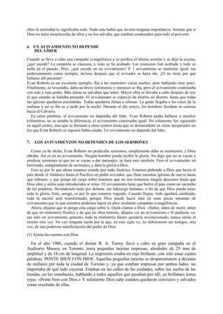 ellos la eternidad lo significaba todo. Nada más había que tuviera ninguna importancia. Sentían que si
Dios no tenía misericordia de ellos y no los salvaba, que estaban condenados para todo el porvenir.
6. UN AVIVAMIENTO NO DEPENDE
DEL LÍDER
Cuando se lleva a cabo una campaña evangelística y se predica el último sermón y se deja la escena,
¿qué sucede? La campaña se clausura, y todo se ha acabado. Las reuniones han acabado y todo se
halla en el pasado. Pero, ¿qué sucede en un avivamiento? E 1 avivamiento se mantiene igual, tan
poderosamente como siempre, incluso después que el avivador se haya ido. ¡El no tiene por qué
hallarse allí presente!
Evan Roberts es un excelente ejemplo. Iba a las reuniones varias noches, pero hablando muy poco.
Finalmente, se levantaba, daba un breve testimonio y entonces se iba, pero el avivamiento continuaba
con más y más poder. Más almas se salvaban que antes. Mayor obra se llevaba a cabo después de irse
él que cuando se hallaba presente. El avivamiento se esparció de distrito en distrito, hasta que todas
las iglesias quedaron encendidas. Todas quedaron llenas a rebosar. La gente llegaba a las cinco de la
mañana y no se iba as a tarde por la noche. Durante el día entero, los hombres lloraban su camino
hacia el Calvario.
En otras palabras, el avivamiento no dependía del líder. Evan Roberts podía hallarse a muchos
kilómetros; no se notaba la diferencia, el avivamiento continuaba igual. No solamente fue siguiendo
en aquel centro, sino que se derramó a otros centros hasta que se desencadenó en sitios inesperados en
los que Evan Roberts ni siquiera había estado. Un avivamiento no depende del líder.
7.

LOS AVIVAMIENTOS NO DEPENDEN DE LOS SERMONES

Como ya he dicho, Evan Roberts no predicaba sermones; simplemente daba su testimonio, y Dios
obraba. Así es en un avivamiento. Ningún hombre puede recibir la gloria. No digo que no se vayan a
predicar sermones ni que no se vayan a dar mensajes; se hará esto también. Pero el avivamiento irá
barriendo, independiente de sermones, y dará la gloria a Dios.
Esto es por lo que ahora estamos orando por toda América. Estamos pidiendo a Dios que barra el
país desde el Atlántico hasta el Pacífico en poder avivador, que llene nuestras iglesias de nuevo hasta
que rebosen, y que ponga tal carga sobre nosotros que no nos tomemos ningún descanso hasta que
Dios obre y miles sean introducidos al reino. El avivamiento tiene que barrer el país como un incendio
de las praderas, llevándoselo todo por delante, sin liderazgo humano, a fin de que Dios pueda tener
toda la gloria. Esto, amigo, es por lo que estamos rogando. Cuando llegue, todo quedará cambiado;
toda la nación será transformada; porque Dios puede hacer más en unas pocas semanas de
avivamiento que lo que nosotros podemos hacer en años mediante campañas evangelísticas.
Ahora, déjame que te ponga esta carga sobre ti. Ojalá clames a Dios: «Señor, antes de morir, antes
de que mi ministerio finalice y de que mí obra termine, déjame ver un avivamiento.» Si pudieras ver
tan sólo un avivamiento genuino, todo tu ministerio futuro quedaría revolucionado; nunca serías el
mismo otra vez. No veo ninguna razón por la que, en este siglo xx, no debiéramos ser testigos, otra
vez, de una poderosa manifestación del poder de Dios.
(1) Ajusta las cuentas con Dios

En el año 1906, cuando el doctor R. A. Torrey llevó a cabo su gran campaña en el
Auditorio Massey en Toronto, tenía pequeñas tarjetas impresas, alrededor de 25 mm de
amplitud y de 18 cm de longitud. La impresión estaba en rojo brillante, con sólo estas cuatro
palabras: PONTE BIEN CON DIOS. Aquellas pequeñas tarjetas se desparramaron a decenas
de millares por toda la ciudad de Toronto y, ya que estaban impresas por ambos lados, no
importaba de qué lado cayeran. Estaban en las calles de las ciudades, sobre los suelos de las
tiendas, en los omnibuses, hablando a todos aquellos que pasaban por allí, en brillantes letras
rojas: «Ponte bien con Dios.» Y solamente Dios sabe cuántos quedaron convictos y salvados
como resultado de ellas.

 