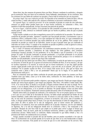 Ahora bien, hay dos maneras de ponerse bien con Dios. Primero, mediante la confesión, y después
por la restitución. Hay tres fases en la confesión. Estoy hablando, naturalmente, de los cristianos. Son
los cristianos los que deben de confesar sus pecados y hacer toda la restitución que sea necesaria.
En primer lugar, hay una confesión privada. Si el pecado se ha cometido en contra de Dios, sólo en
contra de Dios, y nadie sabe nada de ello, entonces solamente es necesario confesárselo a Dios.
En segundo lugar, la confesión personal. Si se ha cometido el pecado en contra de otro individuo,
entonces no puede haber perdón hasta que se haya hecho confesión, no solamente a Dios, sino
también al individuo perjudicado. Se hace necesaria una petición de perdón.
En tercer lugar, confesión pública. Si tu pecado ha sido cometido en contra de toda la iglesia, o si
mucha gente lo sabe, entonces tu confesión tendrá que ser hecha en público, antes de que se pueda
corregir el mal.
Tengo mucho cuidado en mi obra evangelística acerca de la confesión de los pecados. No aliento la
confesión de pecados privados. Apremio a aquellos que han pecado privada y secretamente a que se
confiesen a Dios y solamente a Dios, y no a que estropeen las vidas de otros, ni a que contaminen las
mentes de otros al confesar pecados que nunca deberían de ver la luz ,pública. Pero cuando se ha
cometido un pecado en contra de un individuo, insisto en que el pecado tiene que ser confesado al
individuo así como a Dios. Y cuando se ha cometido un pecado en público y toda la iglesia lo conoce,
nada menos que una confesión pública será satisfactoria.
En 1.» Juan 1:9 tenemos esta afirmación: «Si confesamos nuestros pecados, El es fiel y justo para
perdonar nuestros pecados, y limpiarnos de toda maldad.» En otras palabras, silos cristianos
confesamos nuestros pecados, El nos perdonará. El es fiel debido a que El prometió y El es justo
porque El expió. El pecado confesado es pecado perdonado, y el pecado perdonado es un pecado
limpiado. Y, puedo añadir, la confesión tiene que incluir renunciación; porque si no se renuncia al
pecado, no será perdonado, a pesar de que haya sido confesado.
La razón de que hay tantos que son tibios, fríos o indiferentes, la razón de que tantos no se gozan de
su salvación, la razón de que no se gozan en la lectura de la Palabra de Dios, ni en la oración, y de que
no reciben respuestas a la oración, la razón de que no tienen testimonio, es que hay algún pecado
secreto, algún pecado oculto que no ha sido confesado, y que está ahí, en el corazón. ¿Por qué no lo
confiesas? No lo puedes ocultar de Dios. El lo conoce todo acerca de él. ¿Por qué no hacer una
confesión total y plena a Dio y ser así perdonado? Hasta que no lo hagas, El no puede hacer
absolutamente nada por ti.
Pero no solamente tiene que haber confesión de pecado para poder ajustar las cuentas con Dios.
También tiene que haber, como ya lo he dicho antes, restitución. En otras palabras, se tiene que
enderezar lo torcido.
Puede que sea necesario pedir perdón a alguien y que tengas que hacerlo. Puede que tengas algunas
deudas que nunca hayas pagado y que tengas que pagarlas. Dios dice: «No debáis a nadie nada» (Ro.
13:8). A la vista de Dios, la deuda es un pecado y ningún cristiano debería de estar en deuda. Por lo
menos, si cae en deudas, debería de hacer todo lo que esté en su mano para salir de ellas. Tiene que
cumplir con sus obligaciones, si le es posible en absoluto. No puede hallarse a bien con Dios hasta
que se ajuste con su prójimo. Solamente entonces podrá descansar sobre él la bendición de Dios.
Déjame ahora darte un ejemplo de confesión y de restitución. Fue en mi propia iglesia en Toronto,
y tuvo que ver con el líder de la Sociedad de Jóvenes. Se había estado apropiando de fondos de una
manera indebida y nadie sabía nada acerca de ello. El mismo se creía que nadie se iba a enterar. Un
día, en una serie de reuniones evangelísticas, al hacer la invitación, este joven, ante el asombro de
todos, se dirigió pasillo abajo hacia el frente. Creí que iba directamente al salón de indagación, e iba,
pero antes de abrir la puerta de la sala de indagación, pasó al frente mismo del auditorio y,
dirigiéndose a la audiencia, hizo una confesión pública de su pecado. Entonces, con los ojos bañados
en lágrimas, fue a la sala de indagación donde hizo su confesión a Dios y fue restaurado a Su
comunión. Después de esto hizo todo lo que estaba en su poder para volver a pagar el dinero que
había sustraído. Antes de morir, pudo dar un brillante testimonio, debido a que había cumplido las
condiciones divinas. Había hecho su confesión. Había restaurado lo que había robado y fue a la
presencia del Señor sin condenación en su corazón.
Amigo, puedes esconder tu pecado del ojo del hombre, pero no puedes esconderlo a los ojos de
Dios. El ocultamiento de tu pecado puede ser la razón de que Dios no te esté bendiciendo ni dando
respuesta a tus oraciones. Esta puede ser la razón de que no te esté utilizando en Su servicio. Hay

 