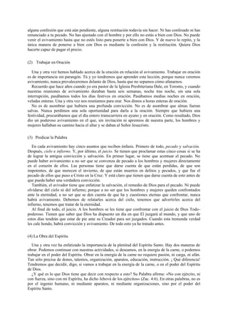 alguna confesión que está aún pendiente, alguna restitución todavía sin hacer. Ni has confesado ni has
renunciado a tu pecado. No has ajustado con el hombre y por ello no estás a bien con Dios. No puede
venir el avivamiento hasta que no estés listo para ponerte a bien con Dios. Y de nuevo lo repito, y la
única manera de ponerse a bien con Dios es mediante la confesión y la restitución. Quiera Dios
hacerte capaz de pagar el precio.
(2) Trabajar en Oración
Una y otra vez hemos hablado acerca de la oración en relación al avivamiento. Trabajar en oración
es de importancia sin parangón. Tú y yo tendremos que aprender esta lección; porque nunca veremos
avivamiento, nunca prevaleceremos delante de Dios, hasta que no sepamos cómo afanarnos.
Recuerdo que hace años cuando yo era pastor de la Iglesia Presbiteriana Dale, en Toronto, y cuando
nuestras reuniones de avivamiento duraban hasta seis semanas, noche tras noche, sin una sola
interrupción, pasábamos todos los días festivos en oración. Pasábamos medias noches en oración,
veladas enteras. Una y otra vez nos reuníamos para orar. Nos dimos a horas enteras de oración.
No es de asombrar que hubiera una profunda convicción. No es de asombrar que almas fueran
salvas. Nunca perdimos una sola oportunidad para darla a la oración. Siempre que hubiera una
festividad, procurábamos que el día entero transcurriera en ayuno y en oración. Como resultado, Dios
dio un poderoso avivamiento en el que, sin invitación ni apremios de nuestra parte, los hombres y
mujeres hallaban su camino hacia el altar y se daban al Señor Jesucristo.
(3) Predicar la Palabra
En cada avivamiento hay cinco asuntos que reciben énfasis. Primero de todo, pecado y salvación.
Después, cielo e infierno. Y, por último, el juicio. Se tienen que proclamar estas cinco cosas si se ha
de lograr la antigua convicción y salvación. En primer lugar, se tiene que acentuar el pecado. No
puede haber avivamiento a no ser que se convenza de pecado a los hombres y mujeres directamente
en el corazón de ellos. Las personas tiene que darse cuenta de que están perdidas, de que son
impotentes, de que merecen el invierno, de que están muertos en delitos y pecados, y que fue el
pecado de ellos que puso a Cristo en la Cruz. Y está claro que tienen que darse cuenta de esto antes de
que pueda haber una verdadera convicción.
También, el avivador tiene que enfatizar la salvación, el remedio de Dios para el pecado. Ni puede
olvidarse del cielo ni del infierno; porque a no ser que los hombres y mujeres queden confrontados
ante la eternidad, a no ser que se den cuenta de que ha y cuestiones eternas que confrontar, nunca
habrá avivamiento. Debemos de relatarles acerca del cielo, tenemos que advertirles acerca del
infierno, tenemos que tratar de la eternidad.
Al final de todo, el juicio. A los hombres se les tiene que confrontar con el juicio de Dios Todopoderoso. Tienen que saber que Dios ha dispuesto un día en que El juzgará al mundo, y que uno de
estos días tendrán que estar de pie ante su Creador para ser juzgados. Cuando esta tremenda verdad
les cale hondo, habrá convicción y avivamiento. De todo esto ya he tratado antes.
(4) La Obra del Espíritu
Una y otra vez ha enfatizado la importancia de la plenitud del Espíritu Santo. Hay dos maneras de
obrar. Podemos continuar con nuestras actividades, si deseamos, en la energía de la carne, o podemos
trabajar en el poder del Espíritu. Obrar en la energía de la carne no requiere pasión, ni carga, ni afán.
Tan sólo precisa de dones, talentos, organización, aparatos, educación, instrucción. ¡ Qué diferencia!
Tendremos que decidir, digo, si vamos a trabajar en la energía de la carne, o en el poder del Espíritu
de Dios.
¿Y qué es lo que Dios tiene que decir con respecto a esto? Su Palabra afirma: «No con ejército, ni
con fuerza, sino con mi Espíritu, ha dicho Jehová de los ejércitos» (Zac. 4:6). En otras palabras, no es
por el ingenio humano, ni mediante aparatos, ni mediante organizaciones, sino por el poder del
Espíritu Santo.

 