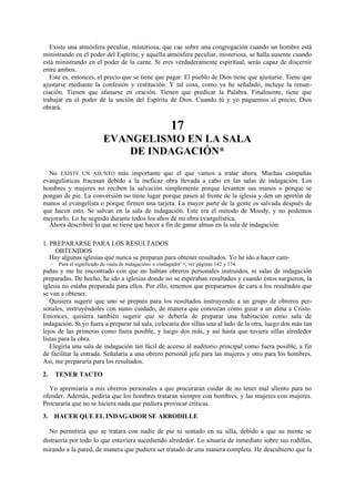 Existe una atmósfera peculiar, misteriosa, que cae sobre una congregación cuando un hombre está
ministrando en el poder del Espíritu; y aquella atmósfera peculiar, misteriosa, se halla ausente cuando
está ministrando en el poder de la carne. Si eres verdaderamente espiritual, serás capaz de discernir
entre ambos.
Este es, entonces, el precio que se tiene que pagar. El pueblo de Dios tiene que ajustarse. Tiene que
ajustarse mediante la confesión y restitución. Y tal cosa, como ya he señalado, incluye la renunciación. Tienen que afanarse en oración. Tienen que predicar la Palabra. Finalmente, tiene que
trabajar en el poder de la unción del Espíritu de Dios. Cuando tú y yo paguemos el precio, Dios
obrará.

17
EVANGELISMO EN LA SALA
DE INDAGACIÓN*
No EXISTE UN ASUNTO más importante que el que vamos a tratar ahora. Muchas campañas
evangelísticas fracasan debido a la ineficaz obra llevada a cabo en las salas de indagación. Los
hombres y mujeres no reciben la salvación simplemente porque levanten sus manos o porque se
pongan de pie. La conversión no tiene lugar porque pasen al frente de la iglesia y den un apretón de
manos al evangelista o porque firmen una tarjeta. La mayor parte de la gente es salvada después de
que hacen esto. Se salvan en la sala de indagación. Este era el método de Moody, y no podemos
mejorarlo. Lo he seguido durante todos los años de mi obra evangelística.
Ahora describiré lo que se tiene que hacer a fin de ganar almas en la sala de indagación:
1. PREPARARSE PARA LOS RESULTADOS
OBTENIDOS
Hay algunas iglesias que nunca se preparan para obtener resultados. Yo he ido a hacer cam*

Para el significado de «sala de indagación» e «indagador’>, ver páginas 142 y 174.

pañas y me he encontrado con que no habían obreros personales instruidos, ni salas de indagación
preparadas. De hecho, he ido a iglesias donde no se esperaban resultados y cuando éstos surgieron, la
iglesia no estaba preparada para ellos. Por ello, tenemos que prepararnos de cara a los resultados que
se van a obtener.
Quisiera sugerir que uno se prepara para los resultados instruyendo a un grupo de obreros personales, instruyéndoles con sumo cuidado, de manera que conozcan cómo guiar a un alma a Cristo.
Entonces, quisiera también sugerir que se debería de preparar una habitación como sala de
indagación. Si yo fuera a preparar tal sala, colocaría dos sillas una al lado de la otra, luego dos más tan
lejos de las primeras como fuera posible, y luego dos más, y así hasta que tuviera sillas alrededor
listas para la obra.
Elegiría una sala de indagación tan fácil de acceso al auditorio principal como fuera posible, a fin
de facilitar la entrada. Señalaría a una obrero personal jefe para las mujeres y otro para los hombres.
Así, me prepararía para los resultados.
2.

TENER TACTO

Yo apremiaría a mis obreros personales a que procuraran cuidar de no tener mal aliento para no
ofender. Además, pediría que los hombres trataran siempre con hombres, y las mujeres con mujeres.
Procuraría que no se hiciera nada que pudiera provocar críticas.
3. HACER QUE EL INDAGADOR SE ARRODILLE
No permitiría que se tratara con nadie de pie ni sentado en su silla, debido a que su mente se
distraería por todo lo que estuviera sucediendo alrededor. Lo situaría de inmediato sobre sus rodillas,
mirando a la pared, de manera que pudiera ser tratado de una manera completa. He descubierto que la

 