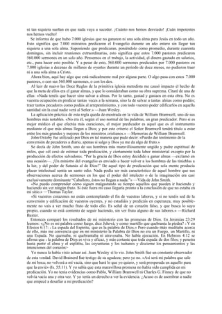 ni tan siquiera sueñan en que nada vaya a suceder. ¡Cuánto nos hemos desviado! ¡Cuán impotentes
nos hemos vuelto!
Se informa de que hubo 7.000 iglesias que no ganaron ni una sola alma para Jesús en todo un año.
Esto significa que 7.000 ministros predicaron el Evangelio durante un año entero sin llegar tan
siquiera a una sola alma. Suponiendo que predicaran, poniéndolo como promedio, durante cuarenta
domingos, sin incluir reuniones extraordinarias, esto significa que estos 7.000 pastores predicaron
560.000 sermones en un solo año. Pensemos en el trabajo, la actividad, el dinero gastado en salarios,
etc., para hacer esto posible. Y a pesar de esto, 560.000 sermones predicados por 7.000 pastores en
7.000 iglesias a decenas de millares de oyentes durante un período de doce meses, no pudieron traer
ni a una sola alma a Cristo.
Ahora bien, aquí hay algo que está radicalmente mal por alguna parte. O algo pasa con estos 7.000
pastores, o con sus 560.000 sermones, o con los dos.
Al leer de nuevo las Doce Reglas de la primitiva iglesia metodista me causó impacto el hecho de
que la meta de ellos era el ganar almas, y que lo consideraban como su obra suprema. Citaré de una de
ellas: «Nada tenéis que hacer sino salvar a almas. Por lo tanto, gastad y gastaos en esta obra. No es
vuestra ocupación en predicar tantas veces a la semana, sino la de salvar a tantas almas como podáis;
traer tantos pecadores como podáis al arrepentimiento, y con todo vuestro poder edificarlos en aquella
santidad sin la cual nadie verá al Señor.» —Juan Wesley.
La aplicación práctica de esta regla queda de-mostrada en la vida de William Bramwell, uno de sus
hombres más notables. «No era él, según el uso normal de las palabras, un gran predicador. Pero si es
mejor médico el que efectúa más curaciones, el mejor predicador es aquel que es el instrumento
mediante el que más almas llegan a Dios; y por este criterio el Señor Bramwell tendrá título a estar
entre los más grandes y mejores de los ministros cristianos.» —Memorias de William Bramwell.
John Oxtoby fue utilizado por Dios en tal manera que pudo decir: «Puedo dar testimonio de la
conversión de pecadores a diario, apenas si salgo y Dios ya me da algo de fruto.»
Se decía de John Smith, uno de sus hombres más maravillosamente ungido y padre espiritual de
miles, que «él cesó de estimar toda predicación, y ciertamente toda labor ministerial excepto por la
producción de efectos salvadores. “Por la gracia de Dios estoy decidido a ganar almas —exclamó en
una ocasión—. ¡Un ministro del evangelio es enviado a hacer volver a los hombres de las tinieblas a
la luz, y del poder de Satanás al de Dios!” De aquel tipo de predicación que sola mente producía
placer intelectual sentía un santo odio. Nada podía ser más característico de aquel hombre que sus
observaciones acerca de sermones en los que el poder del intelecto o de la imaginación era casi
exclusivamente dominante “Caballero, éstos no llegan a nada.”» —Vida de John Smith.
«No puedo comprender cómo siguen malgastando su tiempo aquellos que pueden ir haciendo y
haciendo sin ver ningún fruto. Si éste fuera mi caso llegaría pronto a la conclusión de que no estaba en
mi sitio.» —Thomas Taylor.
«Si vuestros corazones no están contemplando el fin de vuestras labores, y si no tenéis sed de la
conversión y edificación de vuestros oyentes, y no estudiáis y predicáis en esperanza, muy posiblemente no vais a ver mucho fruto de todo ello. Es señal de un corazón falso, y que busca lo suyo
propio, cuando se está contento de seguir haciendo, sin ver fruto alguno de sus labores.» —Richard
Baxter.
Entonces comparé los resultados de mi ministerio con las promesas de Dios. En Jeremías 23:29
leemos: «¿No es mi palabra como fuego, dice Jehová, y como martillo que quebranta la piedra? » Y en
Efesios 6:17: « La espada del Espíritu, que es la palabra de Dios.» Pero cuando más meditaba acerca
de ello, más me convencía que en mi ministerio la Palabra de Dios no era un Fuego, un Martillo, ni
una Espada. No quemaba, ni quebrantaba ni atravesaba. No había ejecución. En Hebreos 4:12 se
afirma que « la palabra de Dios es viva y eficaz, y más cortante que toda espada de dos filos; y penetra
hasta partir el alma y el espíritu, las coyunturas y los tuétanos y discierne los pensamientos y las
intenciones del corazón>
Yo nunca la había visto actuar así. Juan Wesley sí lo vio. John Smith fue un constante observador
de esta verdad. David Brainerd fue testigo de su agudeza; pero yo no. «Así será mi palabra que sale
de mi boca; no volverá a mí vacía, sino que hará lo que yo quiero, y será prosperada en aquello para
que la envié» (Is. 55:11). Y yo sabía que esta maravillosa promesa no había sido cumplida en mi
predicación. Yo no tenía evidencias como Pablo, William Bramwell ni Charles G. Finney de que no
volvía vacía una y otra vez. Y yo tenía un derecho a ver la evidencia. ¿Acaso es de asombrar a nadie
que empecé a desafiar a mi predicación?

 