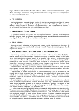 mayor parte de las personas han sido salvas sobre sus rodillas. Enfatizo este extremo debido a que el
obrero personal que intentó tratar conmigo me tuvo sentado en la silla y no me llevó a ninguna parte.
Yo nunca he cometido este error.
4. NO DISCUTIR
Muchos indagadores intentarán discutir contigo. Te hará las preguntas más retorcidas. No intentes
responderle. Dile que ya te ocuparás de sus preguntas más tarde. Recuérdale que él ha venido a ser
salvado y rehúsa satisfacer su curiosidad. Una pregunta llevará a otra. Si empiezas a dar respuesta a
sus preguntas, la convicción pronto se deshará y fracasarás de lleno.
5. DEPENDER DEL ESPÍRITU SANTO
Es el Espíritu Santo que hace la obra. Tan sólo El puede convencer y convertir. Tú no puedes hacerlo. Por ello no se puede apremiar con la suficiente intensidad la necesidad de descansar totalmente
en el Espíritu. A no ser que El obre, no habrá conversión alguna.
6. ORAR MUCHO
Siempre que estés trabajando, deberás de estar orando, orando silenciosamente. Ora antes de
empezar. Ora mientras que estás haciendo tu trabajo personal. Ora en todo momento, porque Dios da
respuesta a la oración.
7.

DIAGNOSTICAR EL CASO Y APLICAR EL REMEDIO ADECUADO

Hay cuatro grupos de personas con los que tendrás que tratar en tu obra evangelística. De hecho, a
menudo doy una invitación cuatripartita. Primero de todo, están los perdidos, después los que se han
vuelto atrás, luego los que no están seguros de su salvación y, por último, a los derrotados. Estos
cuatro grupos se hallan en cada reunión, y deberían de ser invitados de una forma clara y definida a
que vengan al Señor Jesucristo a fin de que pueda ser suplida su necesidad. Pero se tiene que dar
instrucción a estos obreros personales en cuanto a cómo tratar con ellos, porque es el obrero el que
tiene que diagnosticar el caso y a continuación aplicar el remedio adecuado.
Primero de todo, digo, están los perdidos, aquellos que nunca han conocido al Señor Jesucristo
como Salvador personal, aquellos que no se denominan cristianos. Naturalmente, a éstos se les tiene
que invitar a que vengan y a que sean salvos.
Después vienen los que han retrocedido en los caminos del Señor, y a éstos les encontrarás en cada
reunión. Son los que se han descarriado, y se han ido del redil. Han perdido su primer amor y se han
enfriado en su servicio cristiano. Han dejado a un lado la Palabra de Dios y la oración y no dan
testimonio. Algunos de ellos pueden incluso haber vuelto al mundo. Tienen que ser restaurados a la
comunión con Dios.
El tercer grupo es el de los que no están seguros, de los que no saben si son salvos o si están perdidos. No poseen la seguridad de la salvación. Se sienten salvos hoy y perdidos mañana. No poseyendo ninguna seguridad, se hallan en un estado de incertidumbre continuo. Les hallarás en cada
congregación. A ellos también se les tiene que invitar, porque no son de utilidad para Dios hasta que
ellos mismos sepan que han pasado de la muerte a la vida.
El último grupo es el de los derrotados, esto es, cristianos que están viviendo unas vidas derrotadas.
Tienen un pecado que les asedia. Hay algo que ellos nunca han vencido, algo que todavía no ha sido
conquistado. Puede ser algún pecado secreto, algún peso o ídolo. Quizá sea tan sólo un hábito, pero es
algo que impide que Dios les pueda utilizar. No son cristianos victoriosos. Nunca han aprendido el
secreto de Dios de la liberación. Una y otra vez se han propuesto no volver a fracasar, pero todas sus
resoluciones han sido en vano. Cada cristiano tiene un pecado que le asedia, pero cada cristiano puede
ser victorioso. También se tiene que invitar al derrotado a fin de que pueda ser liberado.

 