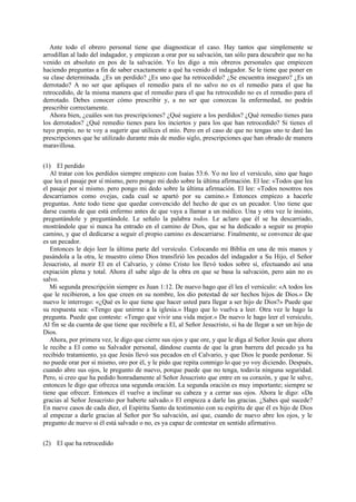 Ante todo el obrero personal tiene que diagnosticar el caso. Hay tantos que simplemente se
arrodillan al lado del indagador, y empiezan a orar por su salvación, tan sólo para descubrir que no ha
venido en absoluto en pos de la salvación. Yo les digo a mis obreros personales que empiecen
haciendo preguntas a fin de saber exactamente a qué ha venido el indagador. Se le tiene que poner en
su clase determinada. ¿Es un perdido? ¿Es uno que ha retrocedido? ¿Se encuentra inseguro? ¿Es un
derrotado? A no ser que apliques el remedio para el no salvo no es el remedio para el que ha
retrocedido, de la misma manera que el remedio para el que ha retrocedido no es el remedio para el
derrotado. Debes conocer cómo prescribir y, a no ser que conozcas la enfermedad, no podrás
prescribir correctamente.
Ahora bien, ¿cuáles son tus prescripciones? ¿Qué sugiere a los perdidos? ¿Qué remedio tienes para
los derrotados? ¿Qué remedio tienes para los inciertos y para los que han retrocedido? Si tienes el
tuyo propio, no te voy a sugerir que utilices el mío. Pero en el caso de que no tengas uno te daré las
prescripciones que he utilizado durante más de medio siglo, prescripciones que han obrado de manera
maravillosa.
(1) El perdido
Al tratar con los perdidos siempre empiezo con Isaías 53:6. Yo no leo el versículo, sino que hago
que lea el pasaje por sí mismo, pero pongo mi dedo sobre la última afirmación. El lee: «Todos que lea
el pasaje por sí mismo. pero pongo mi dedo sobre la última afirmación. El lee: «Todos nosotros nos
descarriamos como ovejas, cada cual se apartó por su camino.» Entonces empiezo a hacerle
preguntas. Ante todo tiene que quedar convencido del hecho de que es un pecador. Uno tiene que
darse cuenta de que está enfermo antes de que vaya a llamar a un médico. Una y otra vez le insisto,
preguntándole y preguntándole. Le señalo la palabra todos. Le aclaro que él se ha descarriado,
mostrándole que si nunca ha entrado en el camino de Dios, que se ha dedicado a seguir su propio
camino, y que el dedicarse a seguir el propio camino es descarriarse. Finalmente, se convence de que
es un pecador.
Entonces le dejo leer la última parte del versículo. Colocando mi Biblia en una de mis manos y
pasándola a la otra, le muestro cómo Dios transfirió los pecados del indagador a Su Hijo, el Señor
Jesucristo, al morir El en el Calvario, y cómo Cristo los llevó todos sobre sí, efectuando así una
expiación plena y total. Ahora él sabe algo de la obra en que se basa la salvación, pero aún no es
salvo.
Mi segunda prescripción siempre es Juan 1:12. De nuevo hago que él lea el versículo: «A todos los
que le recibieron, a los que creen en su nombre, los dio potestad de ser hechos hijos de Dios.» De
nuevo le interrogo: «¿Qué es lo que tiene que hacer usted para llegar a ser hijo de Dios?» Puede que
su respuesta sea: «Tengo que unirme a la iglesia.» Hago que lo vuelva a leer. Otra vez le hago la
pregunta. Puede que conteste: «Tengo que vivir una vida mejor.» De nuevo le hago leer el versículo,
Al fin se da cuenta de que tiene que recibirle a El, al Señor Jesucristo, si ha de llegar a ser un hijo de
Dios.
Ahora, por primera vez, le digo que cierre sus ojos y que ore, y que le diga al Señor Jesús que ahora
le recibe a El como su Salvador personal, dándose cuenta de que la gran barrera del pecado ya ha
recibido tratamiento, ya que Jesús llevó sus pecados en el Calvario, y que Dios le puede perdonar. Si
no puede orar por sí mismo, oro por él, y le pido que repita conmigo lo que yo voy diciendo. Después,
cuando abre sus ojos, le pregunto de nuevo, porque puede que no tenga, todavía ninguna seguridad.
Pero, si creo que ha pedido honradamente al Señor Jesucristo que entre en su corazón, y que le salve,
entonces le digo que ofrezca una segunda oración. La segunda oración es muy importante; siempre se
tiene que ofrecer. Entonces él vuelve a inclinar su cabeza y a cerrar sus ojos. Ahora le digo: «Da
gracias al Señor Jesucristo por haberte salvado.» El empieza a darle las gracias. ¿Sabes qué sucede?
En nueve casos de cada diez, el Espíritu Santo da testimonio con su espíritu de que él es hijo de Dios
al empezar a darle gracias al Señor por Su salvación, así que, cuando de nuevo abre los ojos, y le
pregunto de nuevo si él está salvado o no, es ya capaz de contestar en sentido afirmativo.
(2) El que ha retrocedido

 