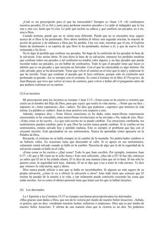 ¿Cuál es mi prescripción para el que ha retrocedido? Siempre es 1Juan 1:9: «Si confesamos
nuestros pecados, El es fiel y justo para perdonar nuestros pecados.» Le pido al indagador que lo lea
una y otra vez, hasta que lo crea. Le pido que incline su cabeza y que confiese sus pecados, no a mí,
sino a Dios.
Cuando termina, puede que no se sienta muy diferente. Puede que no se encuentre muy seguro
acerca de si Dios le ha perdonado. Pero ahora también él ofrece una segunda oración, la oración de
acción de gracias y de alabanza a Dios por Su perdón. Una vez más, mientras que él ora, el Espíritu
Santo da testimonio a su espíritu de que Dios le ha perdonado, incluso a él, y que de nuevo le ha
restaurado a Su favor.
No le digo al perdido que confiese sus pecados. No hago de la confesión de los pecados la base de
la salvación. Esto serían obras. Si ésta hiera la base de su salvación, entonces los perdidos tendrían
que confesar todos sus pecados o tal confesión no tendría valor alguno; y no hay pecador que pueda
recordar todos sus pecados, ya sin hablar de confesarlos. Todo lo que el pecador tiene que hacer es
admitir que es un pecador y que necesita un Salvador. Con el que ha retrocedido es algo distinto. Ha
sido salvado, pero se ha descarriado. Tiene que volver al camino en el sitio que lo dejó y enderezar lo
que ha torcido. Tiene que confesar el pecado que le hizo enfriarse, porque sólo en confesión será
perdonado su pecado. Así es siempre con el cristiano. Es como Cristiano en el libro El Peregrino, de
Juan Bunyan, que tuvo que volver al cruce de caminos, para volver a hallar allí el pergamino antes de
que pudiera continuar en su camino.
(3) Los inciertos
Mi prescripción para los inciertos es siempre 1 Juan 5:13: « Estas cosas os he escrito a vosotros que
creéis en el nombre del Hijo de Dios, para que sepáis que tenéis la vida eterna... » Notar que no dice «
suponer» ni « tener esperanza»; dice « saber». No dice que podemos « suponer» que tenemos la vida
eterna. La palabra es «saber». Juan es muy positivo con respecto a esto.
Además, tampoco dice: « Estas felices emociones os he dado, estas maravillosas experiencias
emocionales os he concedido, estas maravillosas revelaciones os he enviado.» No, nada de esto. Dice:
« Estas cosas os he escrito. » Lo que está escrito no se puede cambiar. Tus emociones cambiarán, tus
sentimientos pueden cambiar, pero lo que Dios ha escrito nunca puede cambiar. Si te confías en tus
sentimientos, estarás salvado hoy y perdido mañana. Este es siempre el problema que hay con el
creyente incierto. Está apoyándose en sus sentimientos. Nunca ha aprendido cómo apoyarse en la
Palabra de Dios.
Recuerda, el cristiano no se halla siempre en la cumbre de la montaña. No podría haber cumbres si
no hubiera valles. En ocasiones tiene que descender al valle. Si se apoya en sus sentimientos,
solamente estará salvado cuando se halle en la cumbre. Necesita de algo que le dé la seguridad de la
salvación cuando se halle en el valle.
«Estas cosas os he escrito.» ¿Qué cosas? Todo lo que Juan escribió. Por ejemplo, tomemos Juan
6:37: «Al que a Mí viene no le echo fuera.» Esto será suficiente. ¿Has ido a El? Si has ido, entonces
ya sabes que El no te ha echado afuera. El te dice de una manera clara que no lo hará. Si tan sólo lo
quieres creer, la seguridad será tuya. Además, El no te dijo que «vas a tener la vida eterna». Te dice
que «tienes» la vida eterna, aquí y ahora.
Dios nunca puede utilizar a uno que se halla en incertidumbre. Si alguien no está seguro de su
propia salvación, ¿cómo le va a ofrecer la salvación a otros? Ante todo tiene que conocer que El
mismo ha pasado de la muerte a la vida, y tan solamente puede conocerlo creyendo las cosas que
están escritas. Así es como el obrero personal tiene que tratar con los que se hallan inciertos.
(4) Los derrotados
La 1 Epístola a los Corintios 15:57 es siempre una buena prescripción para los derrotados:
«Mas gracias sean dadas a Dios, que nos da la victoria por medio de nuestro Señor Jesucristo. »Señala,
si quieres, que no dice: «mediante nuestras luchas, esfuerzos o empresas». Dice que es por medio de
nuestro Señor Jesucristo. Y afirma de una manera clara que la victoria es un don. No podemos

 
