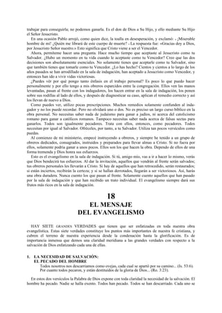 trabajar para conseguirla; no podemos ganarla. Es el don de Dios a Su Hijo, y ello mediante Su Hijo
el Señor Jesucristo.
En una ocasión Pablo arrojó, como quien dice, la toalla en desesperación, y exclamó: « ¡Miserable
hombre de mí! ¿Quién me librará de este cuerpo de muerte? » La respuesta fue: «Gracias doy a Dios,
por Jesucristo Señor nuestro.» Esto significa que Cristo viene a ser el Vencedor.
Ahora, permíteme hacer una pregunta. Hace mucho tiempo que aceptaste al Jesucristo como tu
Salvador. ¿Hubo un momento en tu vida cuando le aceptaste como tu Vencedor? Creo que las dos
decisiones son absolutamente esenciales. No solamente tienes que aceptarle como tu Salvador, sino
que también tienes que tomarle como tu Vencedor. ¿Lo has hecho? Cientos y cientos a lo largo de los
años pasados se han arrodillado en la sala de indagación, han aceptado a Jesucristo como Vencedor, y
entonces han ido a vivir vidas victoriosas.
¿Puedes vér por qué pongo tanto énfasis en el trabajo personal? Es poco lo que puedo hacer
personalmente y por ello tengo a mis obreros esparcidos entre la congregación. Ellos ven las manos
levantadas, pasan al frente con los indagadores, los hacen entrar en la sala de indagación, los ponen
sobre sus rodillas al lado de ellos, y después de diagnosticar su caso, aplican el remedio correcto y así
los llevan de nuevo a Dios.
Como puedes ver, utilizo pocas prescripciones. Muchos remedios solamente confunden al indagador y no los puede recordar. Pero no olvidará uno o dos. No es preciso un largo curso bíblico en la
obra personal. No necesitas saber nada de judaísmo para ganar a judíos, ni acerca del catolicismo
romano para ganar a católicos romanos. Tampoco necesitas saber nada acerca de falsas sectas para
ganarlos. Todos son igualmente pecadores. Trata con ellos, entonces, como pecadores. Todos
necesitan por igual al Salvador. Ofréceles, por tanto, a tu Salvador. Utiliza tan pocos versículos como
puedas.
Al comienzo de mi ministerio, empecé instruyendo a obreros, y siempre he tenido a un grupo de
obreros dedicados, consagrados, instruidos y preparados para llevar almas a Cristo. Si no fuera por
ellos, solamente podría ganar a unos pocos. Ellos son los que hacen la obra. Dependo de ellos de una
forma tremenda y Dios honra sus esfuerzos.
Esto es el evangelismo en la sala de indagación. Si tú, amigo mío, vas a ir a hacer lo mismo, verás
que Dios bendecirá tus esfuerzos. Al dar la invitación, aquellos que vendrán al frente serán salvados;
tus obreros personales les llevarán a Cristo. Si hay de aquellos que han retrocedido, serán restaurados;
si están inciertos, recibirán la certeza; y si se hallan derrotados, llegarán a ser victoriosos. Así, harás
una obra duradera. Nunca cuento los que pasan al frente. Solamente cuento aquellos que han pasado
por la sala de indagación y que han recibido un trato individual. El evangelismo siempre dará sus
frutos más ricos en la sala de indagación.

18
EL MENSAJE
DEL EVANGELISMO
HAY SIETE GRANDES VERDADES que tienen que ser enfatizadas en toda nuestra obra
evangelística. Estas siete verdades constituye los puntos más importantes de nuestra fe cristiana, y
cubren el terreno de nuestra experiencia desde la condenación hasta la glorificación. Es de
importancia inmensa que demos una claridad meridiana a las grandes verdades con respecto a la
salvación de Dios enfatizando cada una de ellas.
1. LA NECESIDAD DE SALVACIÓN:
EL PECADO DEL HOMBRE
Todos nosotros nos descarriamos como ovejas, cada cual se apartó por su camino... (Is. 53:6).
Por cuanto todos pecaron, y están destituidos de la gloria de Dios... (Ro. 3:23).
En estos dos versículos la Palabra de Dios expone con toda claridad la necesidad de la salvación. El
hombre ha pecado. Nadie se halla exento. Todos han pecado. Todos se han descarriado. Cada uno se

 