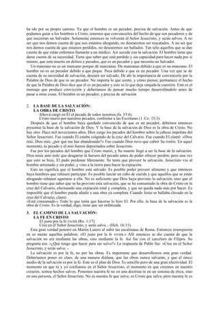 ha ido por su propio camino. Ya que el hombre es un pecador, precisa de salvación. Antes de que
podamos guiar a los hombres a Cristo, tenemos que convencerles del hecho de que son pecadores y de
que necesitan un Salvador. Solamente entonces se volverán al Señor Jesucristo, y serán salvos. A no
ser que nos demos cuenta de que nos estamos ahogando, no desearemos ser rescatados. A no ser que
nos demos cuenta de que estamos perdidos, no desearemos ser hallados. Tan sólo aquellos que se dan
cuenta de que están enfermos llamarán a un médico. Así sucede con la salvación. El hombre tiene que
darse cuenta de su necesidad. Tiene que saber que está perdido y sin capacidad para hacer nada por sí
mismo, que está muerto en delitos y pecados, que es un pecador y que necesita un Salvador.
Un manzano no es un manzano porque dé manzanas. Da manzanas debido a que es un manzano. El
hombre no es un pecador debido a que peque. Peca debido a que es un pecador. Una vez que se de
cuenta de su necesidad de salvación, deseará ser salvado. De ahí la importancia de convencerle por la
Palabra de Dios de que es un pecador. No importa lo que siente, y cómo piense; permanece el hecho
de que la Palabra de Dios dice que él es un pecador y esto es lo que deja zanjada la cuestión. Este es el
mensaje que produce convicción y deberíamos de pensar mucho tiempo desarrollándolo antes de
pasar a otras cosas. El hombre es un pecador, y precisa de salvación.
2. LA BASE DE LA SALVACIÓN:
LA OBRA DE CRISTO
Jehová cargó en Él el pecado de todos nosotros (Is. 53:6).
Cristo murió por nuestros pecados, conforme a las Escrituras (1. Co. 15:3).
Después de que el hombre haya quedado convencido de que es un pecador, debemos entonces
presentar la base de la salvación de Dios. Y la base de la salvación de Dios es la obra de Cristo. No
hay otro. Hace mil novecientos años, Dios cargo los pecados del hombre sobre la cabeza impoluta del
Señor Jesucristo. Fue cuando Él estaba colgando de la cruz del Calvario. Fue cuando El clamé: «Dios
mío, Dios mío, ¿por qué me has abandonado?» Fue cuando Dios tuvo que cubrir Su rostro. En aquel
momento, tu pecado y el mío fueron depositados sobre Jesucristo.
Fue por los pecados del hombre que Cristo murió, y Su muerte llegó a ser la base de la salvación.
Dios tenía ante todo que desgarrar la barrera del pecado antes de poder ofrecer perdón; pero una vez
que esto se hizo, El pudo perdonar libremente. Se tenía que proveer la salvación. Jesucristo vio al
hombre arruinado y sin poder, y vino a la tierra para hacer la expiación.
Esto no significa que el hombre está salvado. Es posible poder proveer alimento y que entonces
haya hombres que rehúsen participar. Es posible lanzar un cabo de cuerda y que aquellos que se están
ahogando rehúsen agarrarse a ella. No es suficiente que Dios haya provisto la salvación, sino que el
hombre tiene que saber que se ha provisto esta salvación, que se ha consumado la obra de Cristo en la
cruz del Calvario, efectuando una expiación total y completa, y que no queda nada más por hacer. Es
imposible que el hombre pueda añadir a una obra ya completa. Cuando Jesús se hallaba clavado en la
cruz del Calvario, clamé:
«Está consumado.» Todo lo que tenía que hacerse lo hizo El. Por ello, la base de la salvación es la
obra de Cristo. Es la verdad, digo, tiene que ser enfatizada.
3. EL CAMINO DE LA SALVACIÓN:
LA FE EN CRISTO
El justo por la fe vivirá (Ro. 1:17).
Cree en el Señor Jesucristo, y serás salvo... (Hch. 16:31).
Esta gran verdad penetró en Martín Lutero al subir las escalinatas de Roma. Entonces irrumpieron
en su mente aquellas palabras: «El justo por la fe vivirá.» Allí entonces se dio cuenta de que la
salvación no era mediante las obras, sino mediante la fe. Así fue con el carcelero de Filipos. Su
pregunta era: «¿Qué tengo que hacer para ser salvo?» La respuesta de Pablo fue: «Cree en el Señor
Jesucristo, y serás salvo. »
La salvación es por la fe, no por las obras. Es importante que desarrollemos esta gran verdad.
Deberíamos poner en claro, de una manera diáfana, que las obras nunca salvarán, y que el único
medio de la salvación es por la fe. Este es el plan de Dios. Es sencillo pero de una gran efectividad. El
momento en que tú y yo confiamos en el Señor Jesucristo, el momento en que creemos en nuestro
corazón, somos hechos salvos. Ponemos nuestra fe no en una doctrina ni en un sistema de ética, sino
en una persona, el Señor Jesucristo. No es nuestra fe que salva; es Cristo que salva; pero nuestra fe es

 