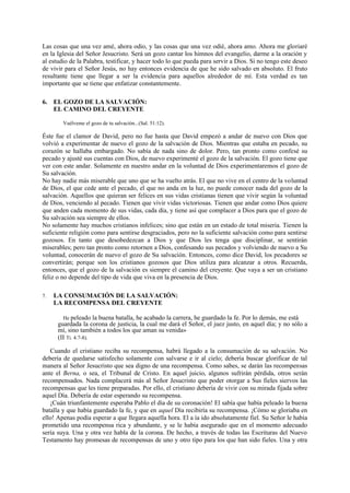 Las cosas que una vez amé, ahora odio, y las cosas que una vez odié, ahora amo. Ahora me gloriaré
en la Iglesia del Señor Jesucristo. Será un gozo cantar los himnos del evangelio, darme a la oración y
al estudio de la Palabra, testificar, y hacer todo lo que pueda para servir a Dios. Si no tengo este deseo
de vivir para el Señor Jesús, no hay entonces evidencia de que he sido salvado en absoluto. El fruto
resultante tiene que llegar a ser la evidencia para aquellos alrededor de mí. Esta verdad es tan
importante que se tiene que enfatizar constantemente.
6. EL GOZO DE LA SALVACIÓN:
EL CAMINO DEL CREYENTE
Vuélveme el gozo de tu salvación...(Sal. 51:12).

Éste fue el clamor de David, pero no fue hasta que David empezó a andar de nuevo con Dios que
volvió a experimentar de nuevo el gozo de la salvación de Dios. Mientras que estaba en pecado, su
corazón se hallaba embargado. No sabía de nada sino de dolor. Pero, tan pronto como confesé su
pecado y ajusté sus cuentas con Dios, de nuevo experimenté el gozo de la salvación. El gozo tiene que
ver con este andar. Solamente en nuestro andar en la voluntad de Dios experimentaremos el gozo de
Su salvación.
No hay nadie más miserable que uno que se ha vuelto atrás. El que no vive en el centro de la voluntad
de Dios, el que cede ante el pecado, el que no anda en la luz, no puede conocer nada del gozo de la
salvación. Aquellos que quieran ser felices en sus vidas cristianas tienen que vivir según la voluntad
de Dios, venciendo al pecado. Tienen que vivir vidas victoriosas. Tienen que andar como Dios quiere
que anden cada momento de sus vidas, cada día, y tiene así que complacer a Dios para que el gozo de
Su salvación sea siempre de ellos.
No solamente hay muchos cristianos infelices; sino que están en un estado de total miseria. Tienen la
suficiente religión como para sentirse desgraciados, pero no la suficiente salvación como para sentirse
gozosos. En tanto que desobedezcan a Dios y que Dios les tenga que disciplinar, se sentirán
miserables; pero tan pronto como retornen a Dios, confesando sus pecados y volviendo de nuevo a Su
voluntad, conocerán de nuevo el gozo de Su salvación. Entonces, como dice David, los pecadores se
convertirán; porque son los cristianos gozosos que Dios utiliza para alcanzar a otros. Recuerda,
entonces, que el gozo de la salvación es siempre el camino del creyente. Que vaya a ser un cristiano
feliz o no depende del tipo de vida que viva en la presencia de Dios.
7.

LA CONSUMACIÓN DE LA SALVACIÓN:
LA RECOMPENSA DEL CREYENTE
He peleado la buena batalla, he acabado la carrera, he guardado la fe. Por lo demás, me está
guardada la corona de justicia, la cual me dará el Señor, el juez justo, en aquel día; y no sólo a
mí, sino también a todos los que aman su venida»
(II Ti. 4:7-8).

Cuando el cristiano reciba su recompensa, habrá llegado a la consumación de su salvación. No
debería de quedarse satisfecho solamente con salvarse e ir al cielo; debería buscar glorificar de tal
manera al Señor Jesucristo que sea digno de una recompensa. Como sabes, se darán las recompensas
ante el Berna, o sea, el Tribunal de Cristo. En aquel juicio, algunos sufrirán pérdida, otros serán
recompensados. Nada complacerá más al Señor Jesucristo que poder otorgar a Sus fieles siervos las
recompensas que les tiene preparadas. Por ello, el cristiano debería de vivir con su mirada fijada sobre
aquel Día. Debería de estar esperando su recompensa.
¡Cuán triunfantemente esperaba Pablo el día de su coronación! El sabía que había peleado la buena
batalla y que había guardado la fe, y que en aquel Día recibiría su recompensa. ¡Cómo se gloriaba en
ello! Apenas podía esperar a que llegara aquella hora. El a ía ido absolutamente fiel. Su Señor le había
prometido una recompensa rica y abundante, y se le había asegurado que en el momento adecuado
sería suya. Una y otra vez habla de la corona. De hecho, a través de todas las Escrituras del Nuevo
Testamento hay promesas de recompensas de uno y otro tipo para los que han sido fieles. Una y otra

 