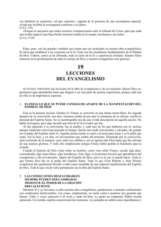 vez hallamos la expresión, «al que venciere», seguida de la promesa de una recompensa especial.
«Cada uno recibirá su recompensa conforme a su labor»
(1.Co. 3:8).
«Porque es necesario que todos nosotros comparezcamos ante el tribunal de Cristo, para que cada
uno reciba según lo que haya hecho mientras estaba en el cuerpo, sea bueno o sea malo»
(2. Co. 5:10).
*

*

*

Éstas, pues, son las grandes verdades que tienen que ser recalcadas en nuestra obra evangelística;
Se tiene que establecer a los creyentes en la fe. Estas son las enseñanzas fundamentales de la Palabra
de Dios. Cubren, como ya he afirmado, todo el curso de la fe y experiencia cristiana. Seamos fieles
entonces en la proclamación de todo el consejo de Dios, y nuestro evangelismo será glorioso.

19
LECCIONES
DEL EVANGELISMO
SE PUEDEN APRENDER seis lecciones de la obra de evangelismo y de avivamiento. Quiera Dios capacitarnos para aprenderlas hasta que lleguen a ser una parte de nuestra experiencia, porque cada una
de ellas es de importancia suprema.

1. ES POCO LO QUE SE PUEDE CONSEGUIR APARTE DE LA MANIFESTACIÓN DEL
ESPIRITU DE DIOS
Ésta es la primera lección. Charles G. Finney se convirtió en una forma maravillosa. En seguida
después de su conversión, nos dice, mientras estaba de pie ante la chimenea de su oficina, recibió la
plenitud del Espíritu Santo. En su autobiografía nos da una vívida descripción de aquella unción. No
habló en lenguas, pero algo sucedió que hizo de él el avivador que fue.
Al día siguiente a su conversión, fue al pueblo, y cada uno de los que hablaron con él, incluso
aunque solamente estuviesen pasando el tiempo, fueron más tarde convencidos y salvados, tan grande
era el poder del Espíritu sobre él. Aquella misma noche se sentó a la mesa para cenar y se le pidió que
orara. Así lo hizo, y en ello, un universalista que estaba allí presente, fulminado por la convicción,
salió corriendo de la estancia, cayó sobre sus rodillas y oró en agonía ante Dios hasta que fue salvado
de una manera gloriosa. Y todo ello simplemente porque Finney había pedido la bendición para la
comida.
Cuando el Espíritu de Dios viene sobre un hombre, como vino sobre Finney, sucede algo desacostumbrado, algo maravilloso, algo asombroso. Esto, digo, es la primera lección que aprendemos del
evangelismo y del avivamiento. Aparte del Espíritu de Dios, poco es lo que se puede hacer. Todo lo
que Finney hizo fue en el poder del Espíritu Santo. Todo lo que Evan Roberts y Juan Wesley
cumplieron fue igualmente llevado a cabo como resultado de una especial manifestación del Espíritu
de Dios. Todo lo que era de valor permanente era la obra del Espíritu Santo.
2. LAS COND1C1ONES DESFAVORABLES
SIEMPRE PUEDEN SER CAMBIADAS
MEDIANTE EL PODER DE LA ORACIÓN
PREVALECIENTE
Mientras tú y yo llevemos a cabo nuestra obra evangelística, quedaremos a menudo confrontados
con condiciones desfavorables. Las cosas, simplemente, no serán como a nosotros nos gustaría que
fueran. Todo, a veces, parecerá ir al revés y nada irá bien. La gente no cooperará. Habrá mucha
oposición. Un extraño espíritu caracterizará las reuniones. La campaña no saldrá como esperábamos y

 