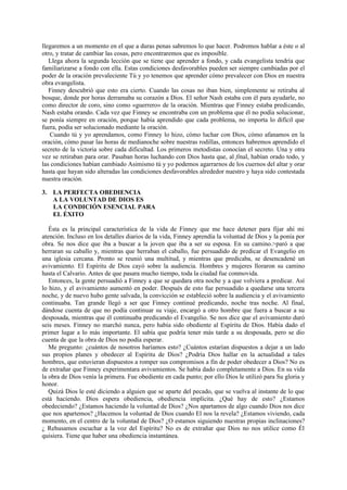 llegaremos a un momento en el que a duras penas sabremos lo que hacer. Podremos hablar a éste o al
otro, y tratar de cambiar las cosas, pero encontraremos que es imposible.
Llega ahora la segunda lección que se tiene que aprender a fondo, y cada evangelista tendría que
familiarizarse a fondo con ella. Estas condiciones desfavorables pueden ser siempre cambiadas por el
poder de la oración prevaleciente Tú y yo tenemos que aprender cómo prevalecer con Dios en nuestra
obra evangelista.
Finney descubrió que esto era cierto. Cuando las cosas no iban bien, simplemente se retiraba al
bosque, donde por horas derramaba su corazón a Dios. El señor Nash estaba con él para ayudarle, no
como director de coro, sino como «guerrero» de la oración. Mientras que Finney estaba predicando,
Nash estaba orando. Cada vez que Finney se encontraba con un problema que él no podía solucionar,
se ponía siempre en oración, porque había aprendido que cada problema, no importa lo difícil que
fuera, podía ser solucionado mediante la oración.
Cuando tú y yo aprendamos, como Finney lo hizo, cómo luchar con Dios, cómo afanamos en la
oración, cómo pasar las horas de medianoche sobre nuestras rodillas, entonces habremos aprendido el
secreto de la victoria sobre cada dificultad. Los primeros metodistas conocían el secreto. Una y otra
vez se retiraban para orar. Pasaban horas luchando con Dios hasta que, al final, habían orado todo, y
las condiciones habían cambiado Asimismo tú y yo podemos agarrarnos de los cuernos del altar y orar
hasta que hayan sido alteradas las condiciones desfavorables alrededor nuestro y haya sido contestada
nuestra oración.
3. LA PERFECTA OBEDIENCIA
A LA VOLUNTAD DE DIOS ES
LA CONDICIÓN ESENCIAL PARA
EL ÉXITO
Ésta es la principal característica de la vida de Finney que me hace detener para fijar ahí mi
atención. Incluso en los detalles diarios de la vida, Finney aprendía la voluntad de Dios y la ponía por
obra. Se nos dice que iba a buscar a la joven que iba a ser su esposa. En su camino.>paró a que
herraran su caballo y, mientras que herraban el caballo, fue persuadido de predicar el Evangelio en
una iglesia cercana. Pronto se reunió una multitud, y mientras que predicaba, se desencadené un
avivamiento. El Espíritu de Dios cayó sobre la audiencia. Hombres y mujeres lloraron su camino
hasta el Calvario. Antes de que pasara mucho tiempo, toda la ciudad fue conmovida.
Entonces, la gente persuadió a Finney a que se quedara otra noche y a que volviera a predicar. Así
lo hizo, y el avivamiento aumentó en poder. Después de esto fue persuadido a quedarse una tercera
noche, y de nuevo hubo gente salvada, la convicción se estableció sobre la audiencia y el avivamiento
continuaba. Tan grande llegó a ser que Finney continué predicando, noche tras noche. Al final,
dándose cuenta de que no podía continuar su viaje, encargó a otro hombre que fuera a buscar a su
desposada, mientras que él continuaba predicando el Evangelio. Se nos dice que el avivamiento duró
seis meses. Finney no marchó nunca, pero había sido obediente al Espíritu de Dios. Había dado el
primer lugar a lo más importante. El sabía que podría tener más tarde a su desposada, pero se dio
cuenta de que la obra de Dios no podía esperar.
Me pregunto: ¿cuántos de nosotros haríamos esto? ¿Cuántos estarían dispuestos a dejar a un lado
sus propios planes y obedecer al Espíritu de Dios? ¿Podría Dios hallar en la actualidad a tales
hombres, que estuvieran dispuestos a romper sus compromisos a fin de poder obedecer a Dios? No es
de extrañar que Finney experimentara avivamientos. Se había dado completamente a Dios. En su vida
la obra de Dios venía la primera. Fue obediente en cada punto; por ello Dios le utilizó para Su gloria y
honor.
Quizá Dios le esté diciendo a alguien que se aparte del pecado, que se vuelva al instante de lo que
está haciendo. Dios espera obediencia, obediencia implícita. ¿Qué hay de esto? ¿Estamos
obedeciendo? ¿Estamos haciendo la voluntad de Dios? ¿Nos apartamos de algo cuando Dios nos dice
que nos apartemos? ¿Hacemos la voluntad de Dios cuando El nos la revela? ¿Estamos viviendo, cada
momento, en el centro de la voluntad de Dios? ¿O estamos siguiendo nuestras propias inclinaciones?
¿ Rehusamos escuchar a la voz del Espíritu? No es de extrañar que Dios no nos utilice como Él
quisiera. Tiene que haber una obediencia instantánea.

 