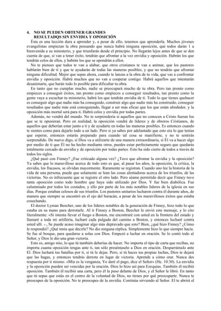 4. NO SE PUEDEN OBTENER GRANDES
RESULTADQS SIN ENVIDIA Y OPOSICIÓN
Ésta es una lección dura a aprender y, a pesar de ello, tenemos que aprenderla. Muchos jóvenes
evangelistas empiezan la obra pensando que nunca habrá ninguna oposición, que todos darán 1 a
bienvenida a su ministerio, y que triunfarán desde el principio. No llegarán lejos antes de que se den
cuenta de que, si van a tener éxito, tendrán que afrontar a la vez envidia y oposición. Habrán los que
tendrán celos de ellos, y habrán los que se opondrán a ellos.
No te pienses que todos te van a alabar, que otros cristianos te van a animar, que los pastores
hablarán bien de ti y que te ayudarán de todas las maneras posibles, y que no tendrás que afrontar
ninguna dificultad. Mejor que sepas ahora, cuando te lanzas a la obra de tu vida, que vas a confrontar
envidia y oposición. Habrá muchos que no van a cooperar contigo. Habrá aquellos que intentarán
desanimarte, que harán todo lo posible para dificultar tu obra.
En tanto que no cumplas mucho, nadie se preocupará mucho de tu obra. Pero tan pronto como
empieces a conseguir éxitos, tan pronto como empieces a conseguir resultados, tan pronto como la
gente vaya a escuchar tu ministerio, habrá los que tendrán envidia de ti. Todo lo que tienes quehacer
es conseguir algo que nadie más ha conseguido, construir algo que nadie más ha construido, conseguir
resultados que nadie más está consiguiendo, llegar a ser más eficaz que los que están alrededor, y la
oposición más mortal será para ti. Habrá celos y envidia por todas partes.
Además, no vendrá del mundo. No te sorprendería si aquellos que no conocen a Cristo fueran los
que se te opusieran. Pero en realidad, la oposición vendrá de líderes y de obreros Cristianos, de
aquellos que deberían estar junto a ti y de ayudarte en todas las maneras posibles. Es entonces cuando
te sientes como para dejarlo todo a un lado. Pero si ya sabes por adelantado que esto era lo que tenías
que esperar, entonces estarás preparado para cuando tal cosa se manifieste, y no te sentirás
sorprendido. De nuevo digo, si Dios va a utilizarte de una manera extraordinaria, si El va a hacer algo
por medio de ti que Él no ha hecho mediante otros, puedes estar perfectamente seguro que quedarás
totalmente cercado de envidia y de oposición por todas partes. Esto ha sido cierto de todos a través de
todos los siglos.
¿Qué pasó con Finney? ¿Fue criticado alguna vez? ¿Tuvo que afrontar la envidia y la oposición?
Ya sabes que lo maravilloso acerca de todo esto es que, al pasar los años, la oposición, la crítica, la
envidia, los fracasos, se olvidan mayormente. Raramente se registran. Cuando uno lee la historia de la
vida de una persona, puede que solamente se lean las cosas alentadoras acerca de los triunfos, de las
victorias. No es infrecuente que se registre el otro lado. Pero séame permitido decir que Finney tuvo
tanta oposición como todo hombre que haya sido utilizado por Dios. Y fue bien diabólica. Fue
calumniado por todos los costados, y ello por parte de los más notables líderes de la iglesia en sus
días. Porque estaban celosos de sus triunfos. Los pastores unitarios lucharon contra él durante años, de
manera que siempre se encontró en el ojo del huracán, a pesar de los maravillosos éxitos que estaba
cosechando.
El doctor Lyman Beecher, uno de los líderes notables de la generación de Finney, hizo todo lo que
estaba en su mano para derrotarle. Al ir Finney a Boston, Beecher le envió este mensaje, y lo cito
literalmente: «Si intenta llevar el fuego a Boston, me encontraré con usted en la frontera del estado y
llamaré a toda mi artillería, lucharé cada pulgada del camino a Boston, y entonces lucharé contra
usted allí. » ¿ Se puede acaso imaginar algo más depravado que esto? Bien, ¿qué hizo Finney? ¿Cómo
le respondió? ¿Qué tenía que decirle? No dio ninguna réplica. Simplemente hizo lo que siempre hacía.
Se fue al bosque, para quedarse a solas con Dios. Empezó a luchar en oración. Se lo contó todo al
Señor, y Dios le dio una gran victoria.
Esto es, amigo mío, lo que tú también deberías de hacer. No importa el tipo de carta que recibas, no
importa cuanta oposición tengas ante ti, tan sólo preséntaselo a Dios en oración. Desparrámalo ante
El. Dios luchará tus batallas por ti, si tú le dejas. Pero, si tú haces tus propias luchas, Dios te dejará
que las hagas, y entonces tendrás derrota en lugar de victoria. Aprende a cómo orar. Nunca des
respuesta por ti mismo. «Mía es la venganza, Yo daré el pago, dice el Señor» (He. 10:30). La envidia
y la oposición pueden ser vencidas por la oración. Dios lo hizo así para Ezequías. También él recibió
oposición. También él recibió una carta, pero él la puso delante de Dios, y el Señor le libró. En tanto
que tú sepas que estás en el centro de la voluntad de Dios, no tienes por qué preocuparte. Nunca te
preocupes de la oposición. No te preocupes de la envidia. Continúa sirviendo al Señor. El te abrirá el

 