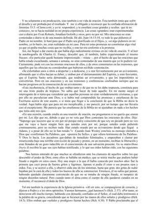 Y no solamente a mi predicación, sino también a mi vida de oración. Ésta también tenía que sufrir
el desafío y ser probada por el resultado. Y me vi obligado a reconocer que la confiada afirmación de
Jeremías 33:3: «Clama a mí, y yo te responderé, y te enseñaré cosas grandes y ocultas que tú no
conoces», no se hacía realidad en mi propia experiencia. Las cosas «grandes» eran experimentadas
casi a diario por Evan Roberts, Jonathan Goforth y otros, pero no por mí. Mis oraciones no eran
contestadas a diario ni de una manera definida. De ahí, Juan 14:13-14, «y todo lo que pidiereis al
Padre en mi nombre, lo haré para que el Padre sea glorificado en el Hijo», y, «si algo pidiereis en mi
nombre, yo lo haré», no, eran realidades en mi caso. Para mí estas promesas no constituían algo vital
ya que yo pedía muchas cosas que no recibía, y esto no era conforme a la promesa.
Así, me llegué a dar cuenta de que había algo radicalmente erróneo en mi vida de oración. Y al leer
la autobiografía de Charles G. Finney, descubrí que, él también, había experimentado el mismo
fracaso. «En particular quedé bastante impresionado —relata—, por el hecho de que las oraciones que
había estado escuchando, semana a semana, no eran contestadas de una manera que yo lo pudiera ver.
Ciertamente, pude ver con las mismas oraciones de ellos, y de otros comentarios en las reuniones, que
aquellos que las ofrecían no consideraban que hubieran recibido contestación.
»Se exhortaban unos a otros a despertar y a dedicarse, y a orar fervientemente por un avivamiento,
afirmando que si ellos hacían su deber, y oraban por el derramamiento del Espíritu, y eran fervientes,
que el Espíritu Santo sería derramado, que tendrían un avivamiento, y que los impenitentes se
convertirían. Pero en sus oraciones y en sus reuniones y conferencias confesaban siempre que no
hacían progresos en la consecución de un avivamiento.
»Esta incoherencia, el hecho de que oraban tanto y de que no se les daba respuesta, constituía para
mí una triste piedra de tropiezo. No sabía qué hacer de todo aquello. En mi mente surgió el
interrogante de si tenía que considerar que aquellas personas no eran verdaderamente cristianas, y que
por ello no prevalecían ante Dios, o si había mal comprendido las promesas y enseñanzas de las
Escrituras acerca de este asunto, o si tenía que llegar a la conclusión de que la Biblia no decía la
verdad. Aquí había algo que para mi era inexplicable, y me pareció, por un tiempo que me llevaría
casi al escepticismo. Me parecía que las enseñanzas de la Biblia no se ajustaban en nada a los hechos
que tenía ante mis ojos.
»En una ocasión, cuando estaba en una reunión de oración, me preguntaron si no quería que oraran
por mí. Les dije que no, debido a que yo no veía que Dios contestara las oraciones de ellos. Dije:
“Supongo que necesito que se ore por mí porque estoy consciente de que soy un pecado pero no veo
que me vaya a hacer ningún bien que ustedes oren por mí; porque ustedes están pidiendo
continuamente, pero no reciben nada. Han estado orando por un avivamiento desde que llegué a
Adams, y a pesar de ello no lo han tenido.”» Cuando Juan Wesley concluía su mensaje clamaba a
Dios que «confirmara Su Palabra», que «pusiera Su Sello», y que «diera testimonio de Su Palabra».
Y Dios lo hacía. Los pecadores que-daban de inmediato fulminados, y empezaban a clamar por
misericordia bajo una terrible convicción de pecado y pronto, en un momento, recibían la liberación y
eran llenados de un gozo indecible en el conocimiento de una salvación presente. En su maravilloso
Diario él escribía lo que sus ojos habían testificado, y lo que sus oídos habían oído, con las siguientes
palabras:
Nos hemos enterado de que muchos se ofendieron ante los clamores de aquellos sobre los que
descendió el poder de Dios; entre ellos se hallaba un médico, que se temía mucho que pudiera haber
fraude o engaño en estos casos. Hoy una mujer a la que él había conocido por muchos años fue la
primera que cayó presa de fuertes gritos y lágrimas. Apenas sí podía él creer a sus propios ojos y
oídos. Fue, y se acercó a ella, y observó cada uno de los síntomas, hasta que gran. des gotas de sudor
bajaban por la cara de ella y todos los huesos de ella se estremecían. Entonces, él no sabía qué pensar,
habiendo quedado claramente convencido de que no se trataba de ningún fraude, ni tampoco de
ningún desorden natural. Pero cuando tanto el alma como el cuerpo de ella quedaron curados en un
momento, él reconoció el dedo de Dios.
Tal era también la experiencia de la Iglesia primitiva. «Al oír esto, se compungieron de corazón, y
dijeron a Pedro y a los otros apóstoles: Varones hermanos, ¿qué haremos?» (Hch. 2:37). «Por tanto, se
detuvieron allí mucho tiempo, hablando con denuedo, confiados en el Señor, el cual daba testimonio a
la palabra de su gracia, concediendo que se hiciesen por las manos de ellos señales y prodigios» (Hch.
14:3). Ellos oraban que «señales y prodigios» fueran hechos (Hch. 4:30). Y Pablo proclamaba que el

 