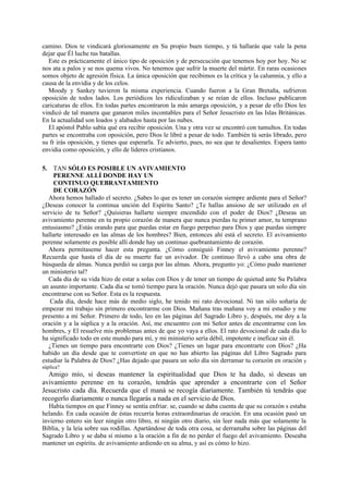 camino. Dios te vindicará gloriosamente en Su propio buen tiempo, y tú hallarás que vale la pena
dejar que Él luche tus batallas.
Este es prácticamente el único tipo de oposición y de persecución que tenemos hoy por hoy. No se
nos ata a palos y se nos quema vivos. No tenemos que sufrir la muerte del mártir. En raras ocasiones
somos objeto de agresión física. La única oposición que recibimos es la crítica y la calumnia, y ello a
causa de la envidia y de los celos.
Moody y Sankey tuvieron la misma experiencia. Cuando fueron a la Gran Bretaña, sufrieron
oposición de todos lados. Los periódicos les ridiculizaban y se reían de ellos. Incluso publicaron
caricaturas de ellos. En todas partes encontraron la más amarga oposición, y a pesar de ello Dios les
vindicó de tal manera que ganaron miles incontables para el Señor Jesucristo en las Islas Británicas.
En la actualidad son loados y alabados hasta por las nubes.
El apóstol Pablo sabía qué era recibir oposición. Una y otra vez se encontró con tumultos. En todas
partes se encontraba con oposición, pero Dios le libré a pesar de todo. También tú serás librado, pero
su fr irás oposición, y tienes que esperarla. Te advierto, pues, no sea que te desalientes. Espera tanto
envidia como oposición, y ello de líderes cristianos.
5. TAN SÓLO ES POSIBLE UN AVIVAMIENTO
PERENNE ALLÍ DONDE HAY UN
CONTINUO QUEBRANTAMIENTO
DE CORAZÓN
Ahora hemos hallado el secreto. ¿Sabes lo que es tener un corazón siempre ardiente para el Señor?
¿Deseas conocer la continua unción del Espíritu Santo? ¿Te hallas ansioso de ser utilizado en el
servicio de tu Señor? ¿Quisieras hallarte siempre encendido con el poder de Dios? ¿Deseas un
avivamiento perenne en tu propio corazón de manera que nunca pierdas tu primer amor, tu temprano
entusiasmo? ¿Estás orando para que puedas estar en fuego perpetuo para Dios y que puedas siempre
hallarte interesado en las almas de los hombres? Bien, entonces ahí está el secreto. El avivamiento
perenne solamente es posible allí donde hay un continuo quebrantamiento de corazón.
Ahora permítaseme hacer esta pregunta. ¿Cómo consiguió Finney el avivamiento perenne?
Recuerda que hasta el día de su muerte fue un avivador. De continuo llevó a cabo una obra de
búsqueda de almas. Nunca perdió su carga por las almas. Ahora, pregunto yo: ¿Cómo pudo mantener
un ministerio tal?
Cada día de su vida hizo de estar a solas con Dios y de tener un tiempo de quietud ante Su Palabra
un asunto importante. Cada día se tomó tiempo para la oración. Nunca dejó que pasara un solo día sin
encontrarse con su Señor. Esta es la respuesta.
Cada día, desde hace más de medio siglo, he tenido mi rato devocional. Ni tan sólo soñaría de
empezar mi trabajo sin primero encontrarme con Dios. Mañana tras mañana voy a mi estudio y me
presento a mi Señor. Primero de todo, leo en las páginas del Sagrado Libro y, después, me doy a la
oración y a la súplica y a la oración. Así, me encuentro con mi Señor antes de encontrarme con los
hombres, y El resuelve mis problemas antes de que yo vaya a ellos. El rato devocional de cada día lo
ha significado todo en este mundo para mí, y mi ministerio sería débil, impotente e ineficaz sin él.
¿Tienes un tiempo para encontrarte con Dios? ¿Tienes un lugar para encontrarte con Dios? ¿Ha
habido un día desde que te convertiste en que no has abierto las páginas del Libro Sagrado para
estudiar la Palabra de Dios? ¿Has dejado que pasara un solo día sin derramar tu corazón en oración y
súplica?

Amigo mío, si deseas mantener la espiritualidad que Dios te ha dado, si deseas un
avivamiento perenne en tu corazón, tendrás que aprender a encontrarte con el Señor
Jesucristo cada día. Recuerda que el maná se recogía diariamente. También tú tendrás que
recogerlo diariamente o nunca llegarás a nada en el servicio de Dios.
Había tiempos en que Finney se sentía enfriar. se, cuando se daba cuenta de que su corazón s estaba
helando. En cada ocasión de éstas recurría horas extraordinarias de oración. En una ocasión pasó un
invierno entero sin leer ningún otro libro, ni ningún otro diario, sin leer nada más que solamente la
Biblia, y la leía sobre sus rodillas. Apartándose de toda otra cosa, se derramaba sobre las páginas del
Sagrado Libro y se daba sí mismo a la oración a fin de no perder el fuego del avivamiento. Deseaba
mantener un espíritu. de avivamiento ardiendo en su alma, y así es cómo lo hizo.

 