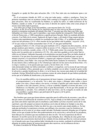 Evangelio es «poder de Dios para salvación» (Ro. 1:16). Pero todo esto era totalmente ajeno a mi
obra.
En el avivamiento irlandés de 1859, se veían por todas partes « señales y prodigios». Entre los
primeros metodistas eran un acontecer común. Pero conmigo el Evangelio no era «el poder de Dios
para salvación». Dios no «confirmaba Su Palabra», ni «ponía Su sello», ni «daba testimonio de Su
Palabra», cuando yo oraba. Y yo sabía que tenía el derecho de esperar todas estas cosas porque el
mismo Jesús había dado la promesa.
«Las obras que yo hago, él las hará también; y aun mayores hará» (Jn. 14:12).
Entonces, un día, leí en los Hechos de los Apóstoles para ver silos siervos de Dios en la Iglesia
primitiva conseguían resultados allí adonde ellos iban. Y encontré que ellos iban a por fruto, que
trabajaban con vistas a ellos, que lo esperaban, y que nunca dejaban de conseguirlo. Pedro predicó
el día de Pentecostés, y 3.000 respondieron a aquella primera llamada. Hubo un resultado definido,
concreto. Con Pablo era lo mismo. Sigámosle de lugar a lugar, y allí donde él llega surgen iglesias.
Veamos cuán repetidamente se señalan los resultados por todo el libro. «Y se añadieron aquel día
como tres mil personas» (2:4 1). «Pero muchos de los que habían oído la palabra, creyeron » (4:4).
«Y los que creían en el Señor aumentaban más» (5:14). «Y una gran multitud fue
agregada al Señor» (11:24). «Creyó una gran multitud» (14:1). «Algunos de ellos creyeron... de los
griegos piadosos gran número, y mujeres nobles no pocas» (17:4). «Algunos creyeron» (17:34) «Y II
muchos de los corintios, oyendo, creían » (18: 8). Y Pablo pudo contar «las cosas que Dios había
hecho entre los gentiles por su ministerio» (21.19). ¡Ah, cuán lejos quedaba yo de la meta! Qué terrible era mi fracaso!, habiendo fracasado en la mismísima cosa para la que Dios me había amado al
ministerio. Con qué poca frecuencia podría yo escribir después de haber predicad oque «un gran
número creyeron y se convirtieron al Señor», o siquiera que «algunos creyeron». Tampoco me era
posible declarar, como Pablo: «las cosas que Dios había hecho mediante mi ministerio». Dios afirma
de una manera clara y enfática que es Su voluntad que cada uno de Sus siervos ha de llevar fruto: «Yo
os elegí a vosotros, y os he puesto para que vayáis y llevéis fruto» (Jn. 15:16).
rante demasiado tiempo me había contentado e sembrar y evangelizar, con la excusa de que tenía que
dejar los resultados a Dios, pensando que y ya había cumplido con mi deber. Cuando la gente recibe
la salvación y grandes bendiciones lo dirán, y si no lo hacen, hay razones para dudar de la realidad del
resultado. George Whitefield recibía en ocasiones cientos de cartas después de que hubiera predicado,
en las que se le hablaba de bendiciones y de conversiones.
Ves a la asamblea pública con el pensamiento de hacer impacto, y persuade allí a algunas almas
al arrepentimiento y a la salvación. Ves a abrir ojos ciegos, a destapar oídos sordos, a hacer
andar a los cojos, a hacer sabios a los necios, a levantar a aquellos que están muertos en delitos
y pecados a una vida celestial y divina, y a llevar a rebeldes culpables al retomo del amor y a la
obediencia a su Hacedor, por Cristo Jesús el gran Reconciliador, a fin de que ellos puedan ser
perdonados y salvados. Ves a difundir el sabor de Cristo y de Su evangelio en medio de toda
una asamblea y a ganar almas a que participen de Su gracia y de Su gloria.
—Doctor Isaac Watts.
Hay hombres que creen que tienen talentos especiales para la edificación de creyentes, y por ello se
dan por entero a la edificación de cristianos en la Fe. Aquí es donde yo me había equivocado. Creía
que tenía unos dones especiales para la enseñanza y para hablar a jóvenes creyentes acerca de la vida
espiritual, y por ello preparé un número de prédicas con la idea de dedicar mi tiempo a esta obra,
hasta que en Su misericordia el Señor me abrió los ojos y me mostró cuán errado andaba yo. No hay
nada que profundice la experiencia cristiana, que edifique a los creyentes y que los fortalezca tan
rápidamente en la fe como al ver almas siendo salvadas. Profundas reuniones dirigidas por el Espíritu
Santo, en los que el poder de Dios obra poderosamente en la convicción y salvación de los pecadores,
hará más por los cristianos que una enseñanza de años sin ello. Tal era la experiencia de David
Brainerd. Al escribir acerca de los indios entre los que trabajaba, dice: «Muchas de estas gentes han
conseguido más conocimiento doctrinal de las verdades divinas desde que Dios les visitó por primera
vez el pasado junio que el que podrían haber introducido en sus mentes, mediante la utilización más
diligente de medios propios de instrucción durante años sucesivos, sin tal influencia divina.»
Se relata el incidente de William Bramwell:

 