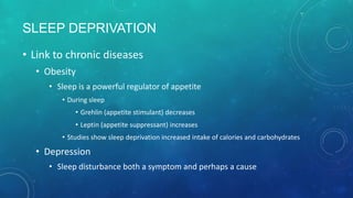 SLEEP DEPRIVATION
• Link to chronic diseases
• Obesity
• Sleep is a powerful regulator of appetite
• During sleep
• Grehlin (appetite stimulant) decreases
• Leptin (appetite suppressant) increases
• Studies show sleep deprivation increased intake of calories and carbohydrates
• Depression
• Sleep disturbance both a symptom and perhaps a cause
 