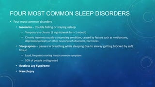 FOUR MOST COMMON SLEEP DISORDERS
• Four most common disorders
• Insomnia – trouble falling or staying asleep
• Temporary vs chronic (3 nights/week for > 1 month)
• Chronic insomnia usually a secondary condition, caused by factors such as medications,
depression/anxiety or other neuro/pysch disorders, hormones
• Sleep apnea – pauses in breathing while sleeping due to airway getting blocked by soft
tissue
• Loud, frequent snoring most common symptom
• 50% of people undiagnosed
• Restless Leg Syndrome
• Narcolepsy
 