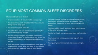 FOUR MOST COMMON SLEEP DISORDERS
When should I talk to my doctor?
• It takes more than 30 minutes to fall asleep at night
• You awaken frequently at night and then have trouble
falling back to sleep again
• You awaken too early in the AM
• You often don’t feel well rested despite spending 7–8
hours or more asleep at night.
• You feel sleepy during the day and fall asleep within
5 minutes if you have an opportunity to nap, or you fall
asleep unexpectedly or at inappropriate times during
the day.
• Your bed partner claims you snore loudly, snort, gasp, or
make choking sounds while you sleep, or your partner
notices that your breathing stops for short periods
• You have creeping, tingling, or crawling feelings in your
legs that are relieved by moving or massaging them,
especially in the evening or when you are trying to fall
asleep
• You have sudden muscle weakness when you are angry
or fearful, or when you laugh
• You feel as though you cannot move when you first wake
up
• Your bed partner notices your arms or legs jerk often
during sleep
• You regularly need stimulants to stay awake during the
day
 