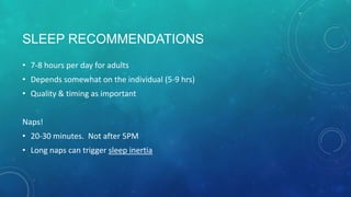SLEEP RECOMMENDATIONS
• 7-8 hours per day for adults
• Depends somewhat on the individual (5-9 hrs)
• Quality & timing as important
Naps!
• 20-30 minutes. Not after 5PM
• Long naps can trigger sleep inertia
 