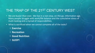THE TRAP OF THE 21ST CENTURY WEST
• We are busier than ever. We live in a non-stop, on-the-go, information age.
Many people struggle with work/life balance and the cumulative stress of
multi-tasking and a myriad of responsibilities.
• What is sacrificed when we cannot complete all of the tasks?
• Exercise
• Recreation
• Good Nutrition
• SLEEP!
 