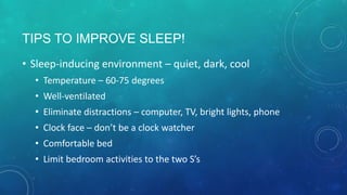 TIPS TO IMPROVE SLEEP!
• Sleep-inducing environment – quiet, dark, cool
• Temperature – 60-75 degrees
• Well-ventilated
• Eliminate distractions – computer, TV, bright lights, phone
• Comfortable bed
• Clock face – don’t be a clock watcher
• Limit bedroom activities to the two S’s
 