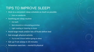 TIPS TO IMPROVE SLEEP!
• Stick to a consistent sleep schedule as much as possible
• Even on weekends
• Soothing pre-sleep routine
• Hot bath
• Non-stressful or stimulating activities
• Light reading or listening to music
• Avoid large meals and/or lots of fluids before bed
• Get enough physical activity
• Try to end 3 hours before going to sleep
• Get up if not asleep in 20 minutes
• Relaxation exercises – mental & physical
 