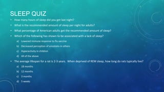 SLEEP QUIZ
• How many hours of sleep did you get last night?
• What is the recommended amount of sleep per night for adults?
• What percentage of American adults get the recommended amount of sleep?
• Which of the following has shown to be associated with a lack of sleep?
a) Lowered immune response to flu vaccine
b) Decreased perception of emotions in others
c) Hyperactivity in children
d) All of the above
• The average lifespan for a rat is 2-3 years. When deprived of REM sleep, how long do rats typically live?
a) 18 months
b) 12 months
c) 3 months
d) 5 weeks
 