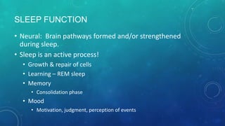 SLEEP FUNCTION
• Neural: Brain pathways formed and/or strengthened
during sleep.
• Sleep is an active process!
• Growth & repair of cells
• Learning – REM sleep
• Memory
• Consolidation phase
• Mood
• Motivation, judgment, perception of events
 