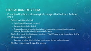 CIRCADIAN RHYTHM
• Circadian Rhythm – physiological changes that follow a 24 hour
cycle
• Driven by internal clock
• SCN (suprachiasmatic nucleus)
• Responsive to light & dark
• Triggers hormone production & body temperature regulation to produce
natural fluctuations in sleepiness & alertness
• Adults: feel most tired between midnight – 7AM (2-4AM in particular) and 1-4PM
• Melatonin & Cortisol
• Exposure to bright light in the late evening may disrupt melatonin peak
• Rhythm changes with age/life stages
 