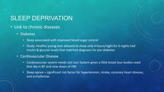 SLEEP DEPRIVATION
• Link to chronic diseases
• Diabetes
• Sleep associated with improved blood sugar control
• Study: Healthy young men allowed to sleep only 4 hours/night for 6 nights had
insulin & glucose levels that matched diagnosis for pre-diabetes
• Cardiovascular Disease
• Cardiovascular system needs rest too! System given a little break (our bodies need
that dip in BP and slow down of HR)
• Sleep apnea = significant risk factor for hypertension, stroke, coronary heart
disease, and arrhythmias
 