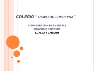 COLEGIO “ OSWALDO LOMBEYDA”

     ADMINISTRACION DE EMPRESAS
         COMERCIO EXTERIOR
         EL ALBA Y CARICOM
 