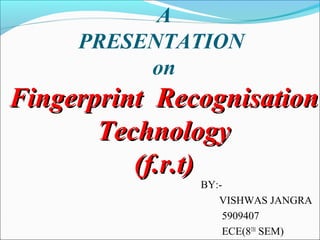 A
PRESENTATION
on
Fingerprint RecognisationFingerprint Recognisation
TechnologyTechnology
(f.r.t)(f.r.t)
BY:-
VISHWAS JANGRA
5909407
ECE(8TH
SEM)
 