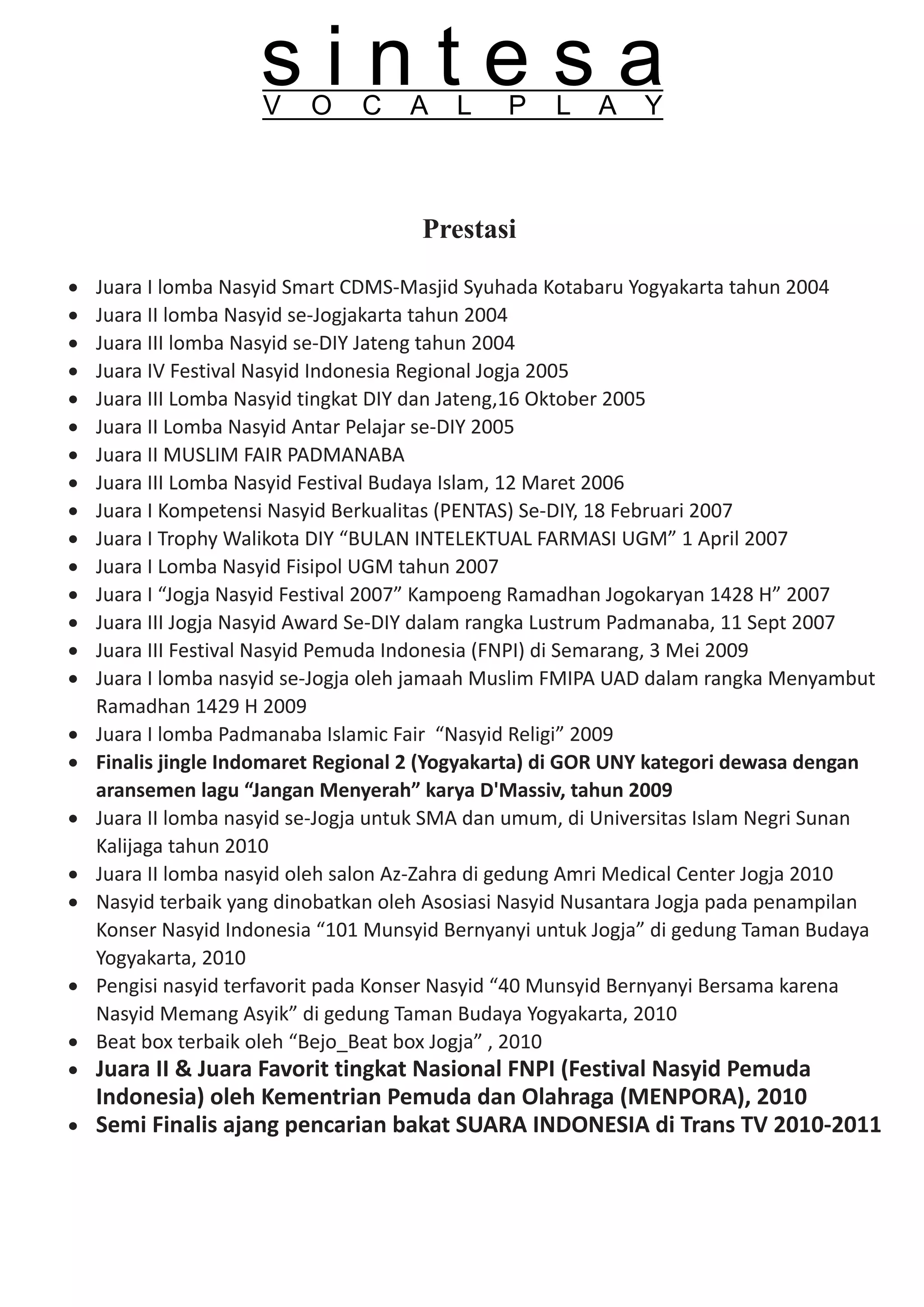sintesa
                     V    O     C    A    L    P    L    A    Y



                                      Prestasi

·   Juara I lomba Nasyid Smart CDMS-Masjid Syuhada Kotabaru Yogyakarta tahun 2004
·   Juara II lomba Nasyid se-Jogjakarta tahun 2004
·   Juara III lomba Nasyid se-DIY Jateng tahun 2004
·   Juara IV Festival Nasyid Indonesia Regional Jogja 2005
·   Juara III Lomba Nasyid tingkat DIY dan Jateng,16 Oktober 2005
·   Juara II Lomba Nasyid Antar Pelajar se-DIY 2005
·   Juara II MUSLIM FAIR PADMANABA
·   Juara III Lomba Nasyid Festival Budaya Islam, 12 Maret 2006
·   Juara I Kompetensi Nasyid Berkualitas (PENTAS) Se-DIY, 18 Februari 2007
·   Juara I Trophy Walikota DIY “BULAN INTELEKTUAL FARMASI UGM” 1 April 2007
·   Juara I Lomba Nasyid Fisipol UGM tahun 2007
·   Juara I “Jogja Nasyid Festival 2007” Kampoeng Ramadhan Jogokaryan 1428 H” 2007
·   Juara III Jogja Nasyid Award Se-DIY dalam rangka Lustrum Padmanaba, 11 Sept 2007
·   Juara III Festival Nasyid Pemuda Indonesia (FNPI) di Semarang, 3 Mei 2009
·   Juara I lomba nasyid se-Jogja oleh jamaah Muslim FMIPA UAD dalam rangka Menyambut
    Ramadhan 1429 H 2009
·   Juara I lomba Padmanaba Islamic Fair “Nasyid Religi” 2009
·   Finalis jingle Indomaret Regional 2 (Yogyakarta) di GOR UNY kategori dewasa dengan
    aransemen lagu “Jangan Menyerah” karya D'Massiv, tahun 2009
·   Juara II lomba nasyid se-Jogja untuk SMA dan umum, di Universitas Islam Negri Sunan
    Kalijaga tahun 2010
·   Juara II lomba nasyid oleh salon Az-Zahra di gedung Amri Medical Center Jogja 2010
·   Nasyid terbaik yang dinobatkan oleh Asosiasi Nasyid Nusantara Jogja pada penampilan
    Konser Nasyid Indonesia “101 Munsyid Bernyanyi untuk Jogja” di gedung Taman Budaya
    Yogyakarta, 2010
·   Pengisi nasyid terfavorit pada Konser Nasyid “40 Munsyid Bernyanyi Bersama karena
    Nasyid Memang Asyik” di gedung Taman Budaya Yogyakarta, 2010
·   Beat box terbaik oleh “Bejo_Beat box Jogja” , 2010
· Juara II & Juara Favorit tingkat Nasional FNPI (Festival Nasyid Pemuda
  Indonesia) oleh Kementrian Pemuda dan Olahraga (MENPORA), 2010
· Semi Finalis ajang pencarian bakat SUARA INDONESIA di Trans TV 2010-2011
 