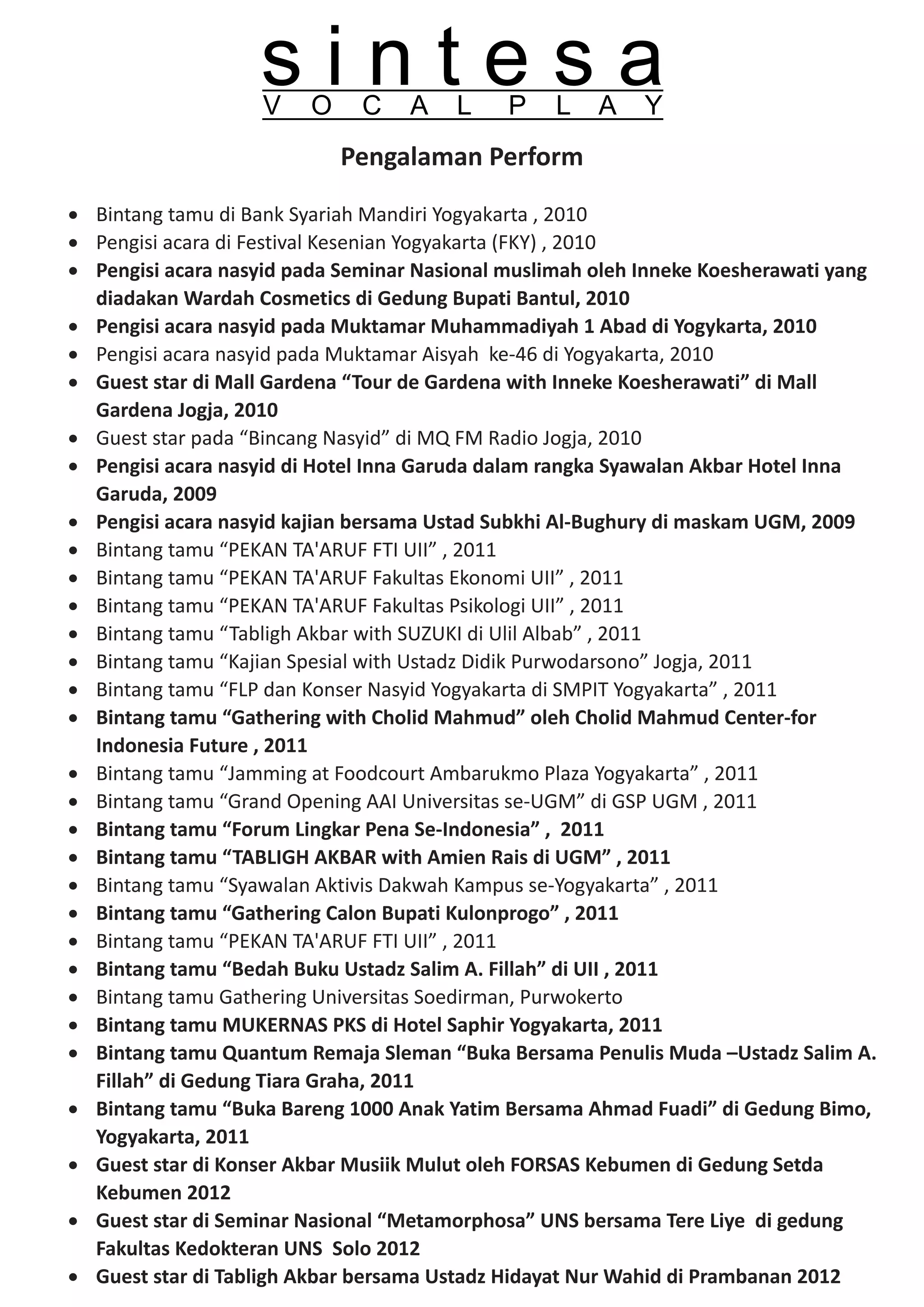 sintesa
                    V   O     C    A   L     P    L   A    Y
                            Pengalaman Perform

· Bintang tamu di Bank Syariah Mandiri Yogyakarta , 2010
· Pengisi acara di Festival Kesenian Yogyakarta (FKY) , 2010
· Pengisi acara nasyid pada Seminar Nasional muslimah oleh Inneke Koesherawati yang
  diadakan Wardah Cosmetics di Gedung Bupati Bantul, 2010
· Pengisi acara nasyid pada Muktamar Muhammadiyah 1 Abad di Yogykarta, 2010
· Pengisi acara nasyid pada Muktamar Aisyah ke-46 di Yogyakarta, 2010
· Guest star di Mall Gardena “Tour de Gardena with Inneke Koesherawati” di Mall
  Gardena Jogja, 2010
· Guest star pada “Bincang Nasyid” di MQ FM Radio Jogja, 2010
· Pengisi acara nasyid di Hotel Inna Garuda dalam rangka Syawalan Akbar Hotel Inna
  Garuda, 2009
· Pengisi acara nasyid kajian bersama Ustad Subkhi Al-Bughury di maskam UGM, 2009
· Bintang tamu “PEKAN TA'ARUF FTI UII” , 2011
· Bintang tamu “PEKAN TA'ARUF Fakultas Ekonomi UII” , 2011
· Bintang tamu “PEKAN TA'ARUF Fakultas Psikologi UII” , 2011
· Bintang tamu “Tabligh Akbar with SUZUKI di Ulil Albab” , 2011
· Bintang tamu “Kajian Spesial with Ustadz Didik Purwodarsono” Jogja, 2011
· Bintang tamu “FLP dan Konser Nasyid Yogyakarta di SMPIT Yogyakarta” , 2011
· Bintang tamu “Gathering with Cholid Mahmud” oleh Cholid Mahmud Center-for
  Indonesia Future , 2011
· Bintang tamu “Jamming at Foodcourt Ambarukmo Plaza Yogyakarta” , 2011
· Bintang tamu “Grand Opening AAI Universitas se-UGM” di GSP UGM , 2011
· Bintang tamu “Forum Lingkar Pena Se-Indonesia” , 2011
· Bintang tamu “TABLIGH AKBAR with Amien Rais di UGM” , 2011
· Bintang tamu “Syawalan Aktivis Dakwah Kampus se-Yogyakarta” , 2011
· Bintang tamu “Gathering Calon Bupati Kulonprogo” , 2011
· Bintang tamu “PEKAN TA'ARUF FTI UII” , 2011
· Bintang tamu “Bedah Buku Ustadz Salim A. Fillah” di UII , 2011
· Bintang tamu Gathering Universitas Soedirman, Purwokerto
· Bintang tamu MUKERNAS PKS di Hotel Saphir Yogyakarta, 2011
· Bintang tamu Quantum Remaja Sleman “Buka Bersama Penulis Muda –Ustadz Salim A.
  Fillah” di Gedung Tiara Graha, 2011
· Bintang tamu “Buka Bareng 1000 Anak Yatim Bersama Ahmad Fuadi” di Gedung Bimo,
  Yogyakarta, 2011
· Guest star di Konser Akbar Musiik Mulut oleh FORSAS Kebumen di Gedung Setda
  Kebumen 2012
· Guest star di Seminar Nasional “Metamorphosa” UNS bersama Tere Liye di gedung
  Fakultas Kedokteran UNS Solo 2012
· Guest star di Tabligh Akbar bersama Ustadz Hidayat Nur Wahid di Prambanan 2012
 