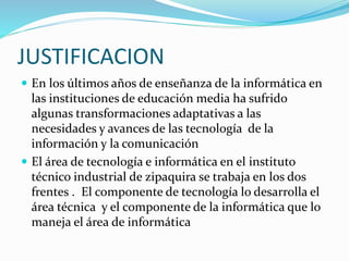 JUSTIFICACION
 En los últimos años de enseñanza de la informática en
las instituciones de educación media ha sufrido
algunas transformaciones adaptativas a las
necesidades y avances de las tecnología de la
información y la comunicación
 El área de tecnología e informática en el instituto
técnico industrial de zipaquira se trabaja en los dos
frentes . El componente de tecnología lo desarrolla el
área técnica y el componente de la informática que lo
maneja el área de informática
 